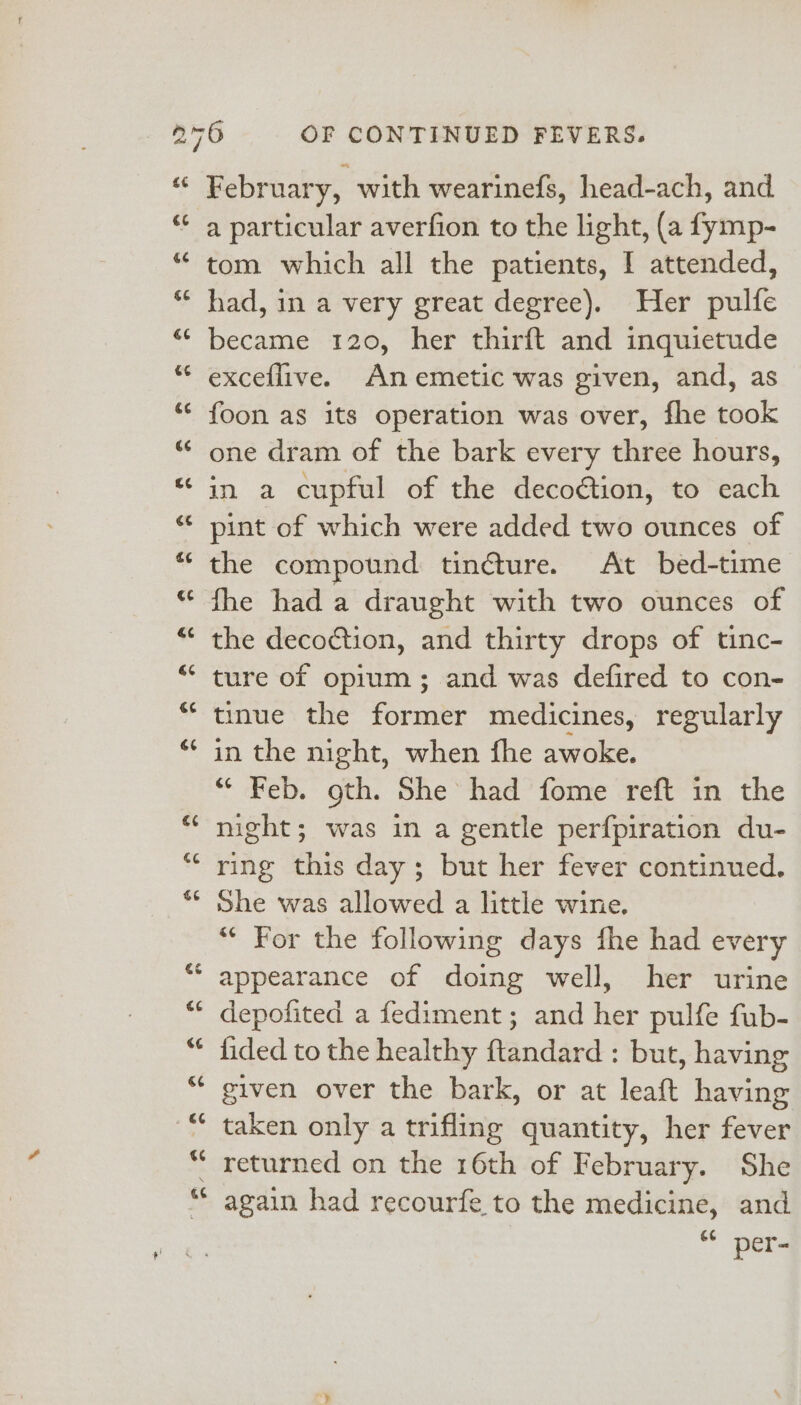 February, with wearinefs, head-ach, and a particular averfion to the light, (a fymp- tom which all the patients, I attended, had, in a very great degree). Her pulfe became 120, her thirft and inquietude exceflive. An emetic was given, and, as foon as its operation was over, fhe took one dram of the bark every three hours, in a cupful of the decoétion, to each pint of which were added two ounces of the compound tindture. At bed-time fhe had a draught with two ounces of the decoction, and thirty drops of tinc- ture of opium; and was defired to con- tinue the former medicines, regularly in the night, when fhe awoke. * Feb. oth. She had fome reft in the night; was in a gentle perfpiration du- ring this day; but her fever continued. She was allowed a little wine. “ For the following days fhe had every appearance of doing well, her urine depofited a fediment; and her pulfe fub- fided to the healthy ftandard : but, having given over the bark, or at leaft having taken only a trifling quantity, her fever returned on the 16th of February. She again had recourfe to the medicine, and 6¢ per-