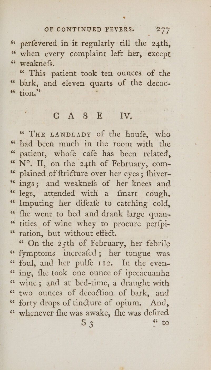 $¢ &amp;@ &amp;6 €¢ €6 &amp; OF CONTINUED FEVERS. ey perfevered in it regularly till the 24th, when every complaint left her, except weaknefs. | “ This patient took ten ounces of the bark, and eleven quarts of the decoc- tion.” eo Arey oe ie “ THE LANDLADY of the houfe, who had been much in the room with the patient, whofe cafe has been related, N°. I, on the 24th of February, com- plained of ftri€ture over her eyes ; fhiver- ings; and weaknefs of her knees and legs, attended with a fmart cough, Imputing her difeafe to catching cold, fhe went to bed and drank large quan- tities of wine whey to procure per{pi- ration, but without effect. On the..25th of, February, her febrile fymptoms increafed; her tongue was foul, and her pulfe 112. In the even- ing, fhe took one ounce of ipecacuanha wine; and at bed-time, a draught with two ounces of decoction of bark, and forty drops of tincture of opium. And, whenever fhe was awake, fhe was defired 5 3 * to