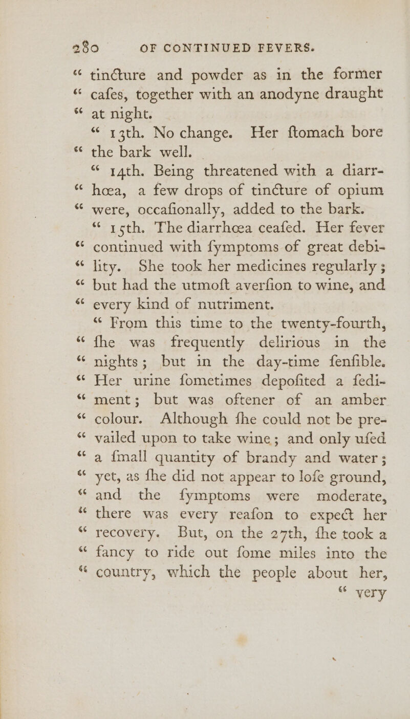 66 &amp;é 66 €¢ 74 G6 €¢ 66 GC é¢ 66 G¢ 6 6G Ge GG G6 66 €6 é¢ &amp;¢ ee 6% tincture and powder as in the former cafes, together with an anodyne draught at night. “ 13th. No change. Her ftomach bore the bark well. “* rath. Being threatened with a diarr- hoea, a few drops of tincture of opium were, occafionally, added to the bark. “ x15th. The diarrhoea ceafed. Her fever continued with fymptoms of great debi- lity. She took her medicines regularly ; but had the utmoft averfion to wine, and every kind of nutriment. “ From this time to the twenty-fourth, fhe was frequently delirious in the nights; but in the day-time fenfible. Her urine fometimes depofited a fedi- ment; but was oftener of an amber colour. Although fhe could not be pre- vailed upon to take wine; and only ufed a {mall quantity of brandy and water ; yet, as fhe did not appear to lofe ground, and the fymptoms were moderate, there was every reafon to expect her recovery. But, on the 27th, the took a fancy to ride out fome miles into the country, which the people about her, €6 very
