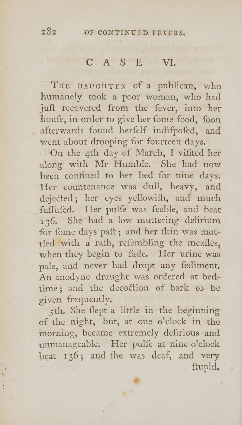 CUR Se VL THE DAUGHTER of a publican, who humanely took a poor woman, who had juft recovered from the fever, into her houfe, in order to give her fome food, foon _ afterwards found herfelf indifpofed, and went about drooping for fourteen days. -On the 4th day of March, I vifited her along with Mr Humble. She had now been confined to her bed for nine days. Her countenance was dull, heavy, and dejected; her eyes yellowifh, and much _ fuffufed. Her pulfe was feeble, and beat 136. She had a low muttering delirrum for fome days paft; and her {kin was mot-~ tled with a rafh, refembling the meatles, when they begin to fade. Her urine was pale, and never had dropt any fediment. An anodyne draught was ordered at bed- time; and the decoction of bark to. be given frequently. | sth. She flept a little in the beginning of the night, but, at one o'clock in the morning, became extremely delirious and unmanageable. Her pulfe at nine o'clock beat 136; and fhe was deaf, and very ftupid, *