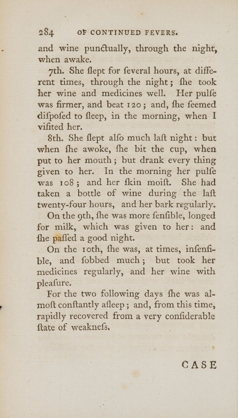 and wine punctually, through the night, when awake. wth. She flept for feveral hours, at diffe- rent times, through the night; fhe took her wine and medicines well. Her pulfe was firmer, and beat 120; and, fhe feemed difpofed to fleep, in the morning, when I vifited her. 8th. She flept alfo much laft night: but when fhe awoke, fhe bit the cup, when put to her mouth; but drank every thing given to her. In the morning her pulfe was 108; and her fkin moift. She had taken a bottle of wine during the laft twenty-four hours, and her bark regularly. On the oth, fhe was more fenfible, longed for milk, which was given to her: and fhe paffed a good night. On the roth, fhe was, at times, infenfi- ble, and fobbed much; but took her medicines regularly, and her wine with pleafure. For the two following days fhe was al- moit conftantly afleep; and, from this time, rapidly recovered from a very confiderable ftate of weaknefs,