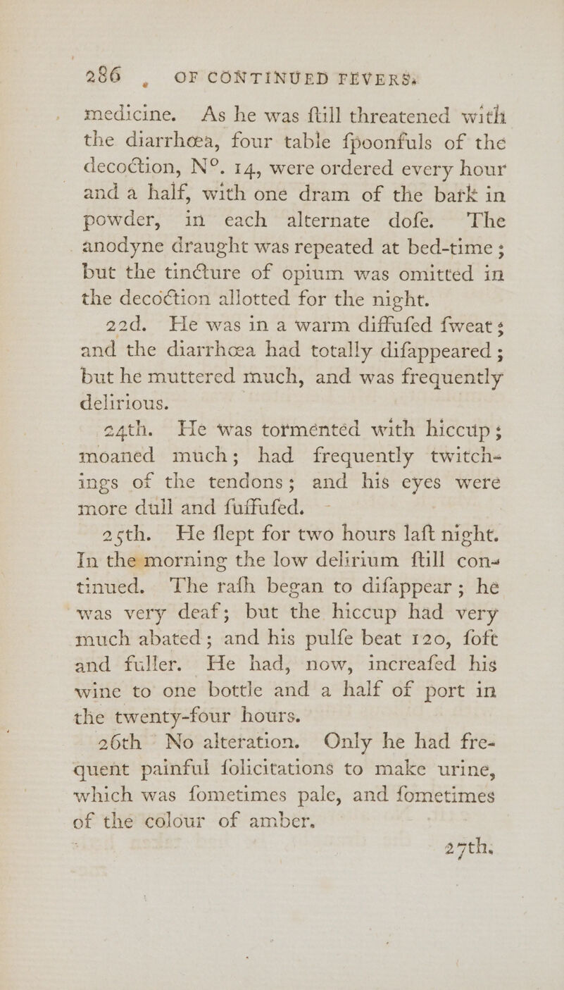 € medicine. As he was ftill threatened witli the diarrheea, four table fpoonfuls of the decoction, N°. 14, were ordered every hour and 4 half, with one dram of the bark in powder, in each alternate dofe. The _anodyne draught was repeated at bed-time ; but the tincture of opium was omitted in the decoction allotted for the night. 22d, He was in a warm diffufed fweat ¢ and the diarrhoea had totally difappeared ; but he muttered much, and was frequently delirious. | 24th. He was torménted with hiccup; moaned much; had frequently twitch- ings of the tendons; and his eyes were more dull and fuffufed. - acth. He flept for two hours laft night. In the morning the low delirium ftill cons tinued. The rafh began to difappear; he was very deaf; but the hiccup had very much abated; and his pulfe beat 120, foft and fuller. He had, now, increafed his wine to one bottle and a half of port in the twenty-four hours. 26th No alteration. Only he had fre- quent painful folicitations to make urine, which was fometimes pale, and fometimes of the colour of amber. ath: