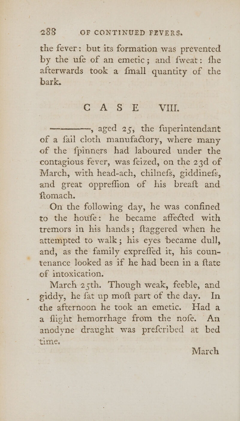 the fever: but its formation was prevented by the ufe of an emetic; and fweat: fhe afterwards took a {mall quantity of the Fate aoe file: VUE. Cemeaerore , aged 25, the fuperintendant of a fail cloth manufactory, where many of the fpinners had laboured under the contagious fever, was feized, on the 23d of March, with head-ach, chilnefs, giddinefs, and great oppreffion of his breaft and ftomach. On the following day, he was confined to the houfe: he became affected with tremors in his hands; ftaggered when he attempted to walk; his eyes became dull, and, as the family expreffed it, his coun- | tenance looked as if he had been in a ftate of intoxication. March 25th. Though weak, feeble, and giddy, he fat up moft part of the day. In the afternoon he took an emetic. Had a a flight hemorrhage from the nofe. An anodyne draught was prefcribed at bed ‘time, | March