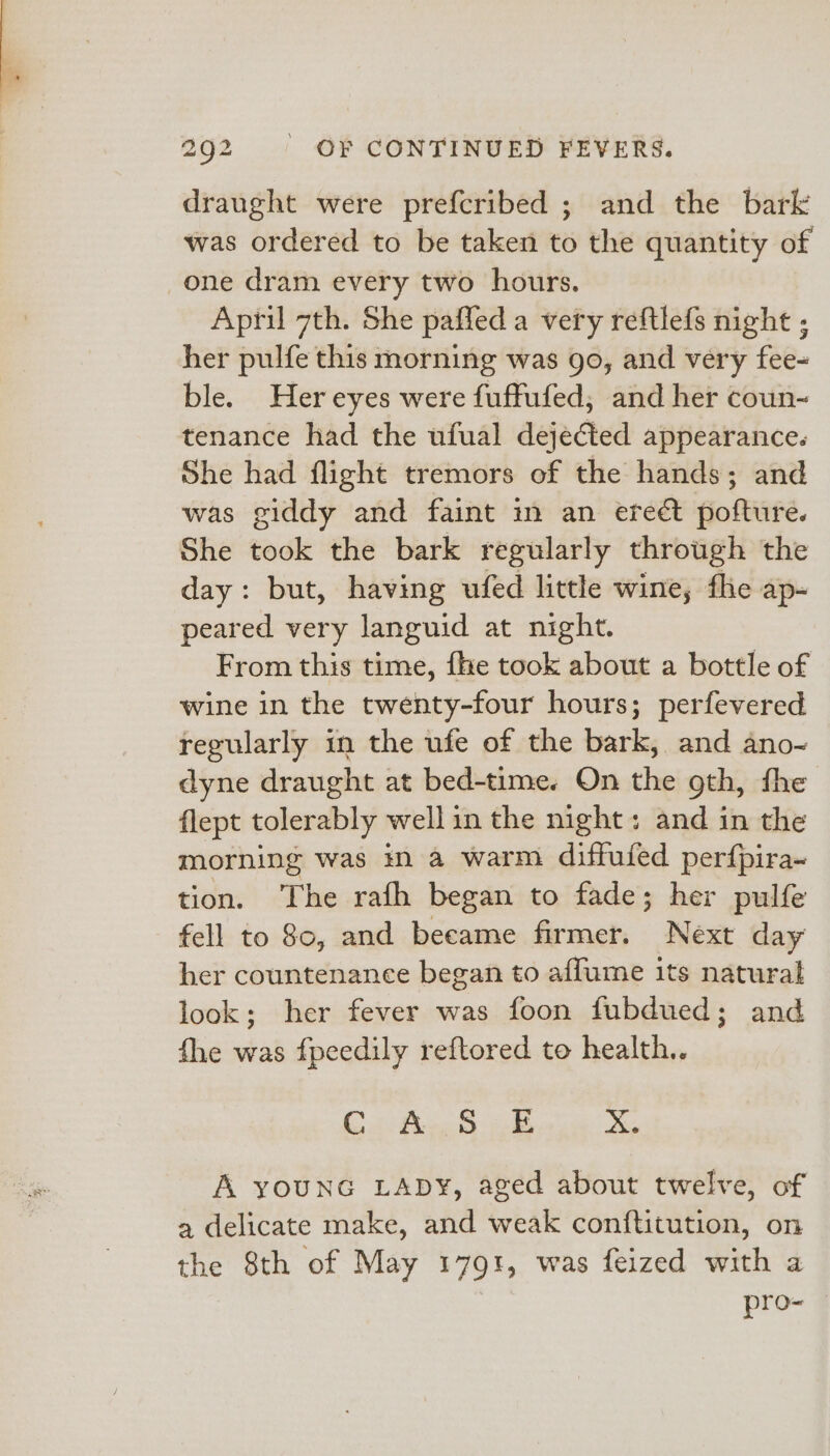 draught were prefcribed ; and the bark was ordered to be taken to the quantity of one dram every two hours. April 7th. She paffed a very reftlefs night ; her pulfe this morning was go, and very fee- ble. Her eyes were fuffufed, and her coun- tenance had the ufual dejected appearance. She had flight tremors of the hands; and was giddy and faint in an ereét pofture. She took the bark regularly through the day: but, having ufed little wine, fhe ap- peared very languid at night. From this time, fhe took about a bottle of wine in the twenty-four hours; perfevered regularly in the ufe of the bark, and ano- dyne draught at bed-time. On the gth, fhe flept tolerably well in the night: and in the morning was in a warm diffuied perfpira~ tion. The rafh began to fade; her pulfe fell to 80, and beeame firmer. Next day her countenance began to affume its natural look; her fever was foon fubdued; and fhe was f{peedily reftored to health.. Co fee Sh 2B © A youNG LADY, aged about twelve, of a delicate make, and weak conftitution, on the 8th of May 1791, was feized with a pro-