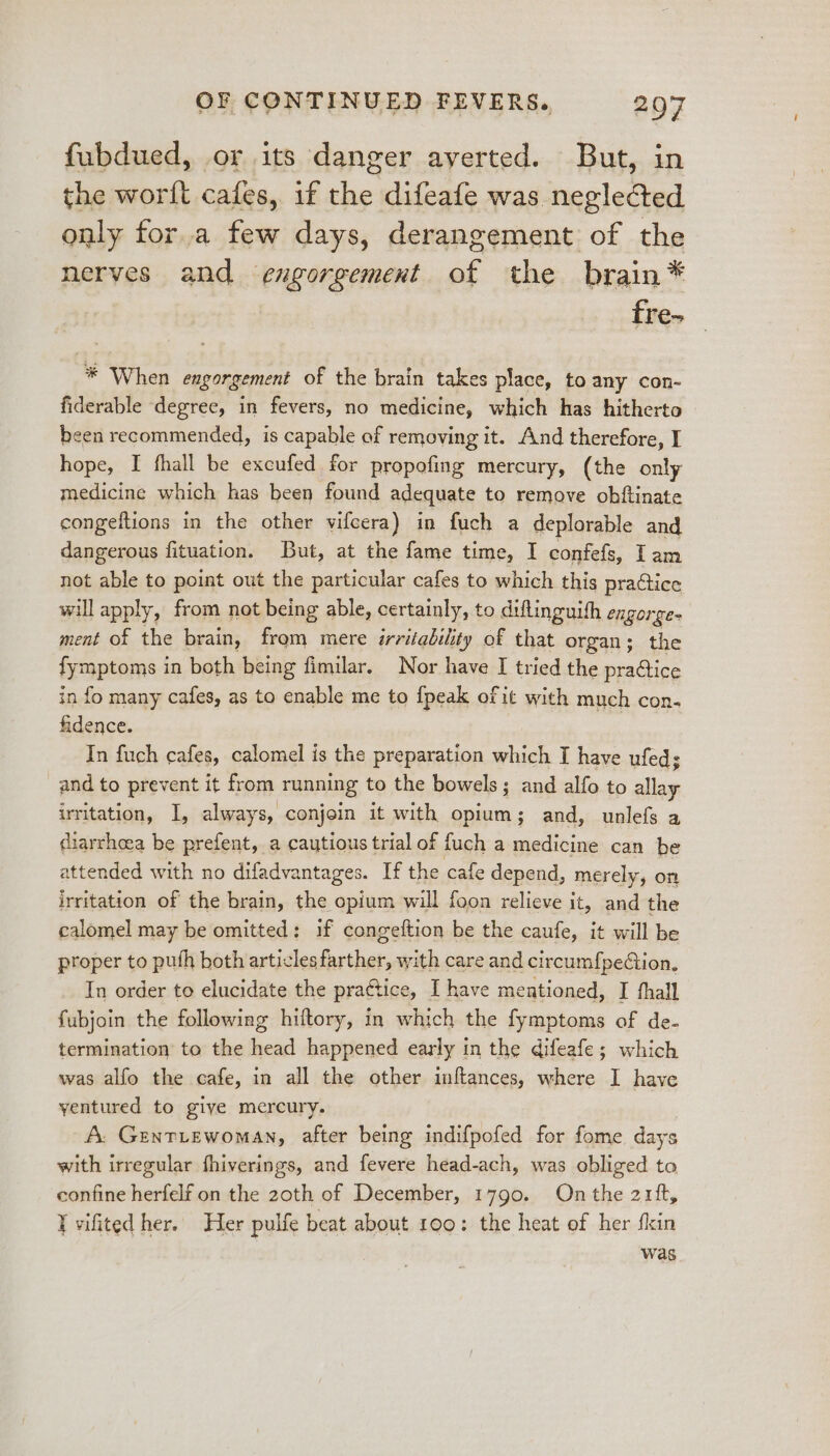 fubdued, or its danger averted. But, in the worlt cafes, if the difeafe was neglected only for.a few days, derangement of the nerves and engorgement of the brain* fre- * When engorgement of the brain takes place, to any con- fiderable degree, in fevers, no medicine, which has hitherto been recommended, is capable of removing it. And therefore, I hope, I fhall be excufed for propofing mercury, (the only medicine which has been found adequate to remove obftinate congeftions in the other vifcera) in fuch a deplorable and. dangerous fituation. But, at the fame time, I confefs, Iam not able to point out the particular cafes to which this practice will apply, from not being able, certainly, to diflinguith engorge ment of the brain, from mere irritability of that organ; the fymptoms in both being fimilar. Nor have I tried the pra@ice in fo many cafes, as to enable me to {peak of it with much con. fidence. In fuch cafes, calomel is the preparation which I have ufeds and to prevent it from running to the bowels; and alfo to allay irritation, I, always, conjoin it with opium; and, unlefs a diarrhoea be prefent, a cautious trial of fuch a medicine can be attended with no difadvantages. If the cafe depend, merely, on irritation of the brain, the opium will foon relieve it, and the calomel may be omitted: if congeftion be the caufe, it will be proper to puth both articles farther, with care and circumf{peGion, In order to elucidate the praGtice, I have mentioned, I thall fubjoin the following hiftory, in which the fymptoms of de- termination to the head happened early in the difeafe; which was alfo the cafe, in all the other inftances, where I have yentured to giye mercury. A. GentLewoman, after being indifpofed for fome days with irregular fhiverings, and fevere head-ach, was obliged to, confine herfelf on the 20th of December, 1790. On the 2rft, Yvifited her. Her pulfe beat about 100: the heat of her fin was