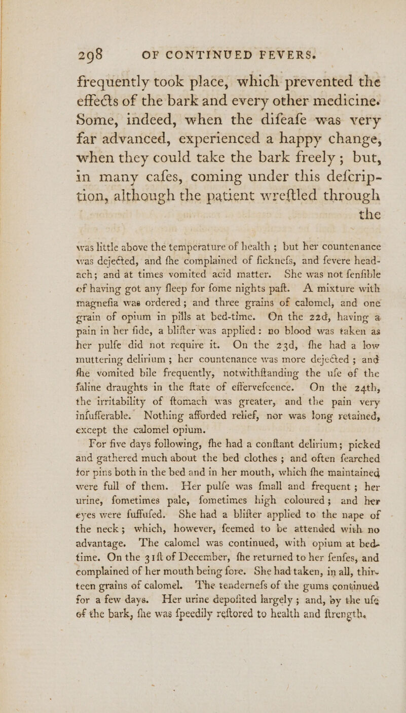 frequently took place, which prevented the effects of the bark and every other medicine. Some, indeed, when the difeafe was very far advanced, experienced a happy change, when they could take the bark freely ; but, in many cafes, coming under this defcrip- tion, although aM patient wreftled through the was little above the temperature of health ; but her countenance was dejeéted, and fhe complained of Ree te: and fevere head- ach; and at times vomited acid matter. She was not fenfible of having got any fleep for fome nights paft. A mixture with magnefia wae ordered; and three grains of calomel, and one grain of opium in pills at bed-time. On the 22d, having a pain in her fide, a blifter was applied: no blood was taken as her pulfe did not require it. On the 23d, fhe had a low muttering delirium ; her countenance was more dejected ; and fhe vomited bile frequently, notwithitanding the ufe of the faline draughts in the ftate of effervefcence. On the 24th, the irritability of ftomach was greater, and the pain very infufferable. Nothing afforded relief, nor was long retained, except the calomel opium. For five days following, fhe had a conttant delirium; picked and gathered much about the bed clothes ; and often fearched tor pins both in the bed and in her mouth, which fhe maintained were full of them. Her pulfe was fmall and frequent ; her urine, fometimes pale, fometimes high coloured; and her eyes were fuffufed. She had a blifter applied to the nape of the neck; which, however, feemed to be attended with no advantage. ‘The calomel was continued, with opium at bed- time. On the 31ft of December, fhe returned to her fenfes, and complained of her mouth being fore. She had taken, in all, thir teen grains of calomel. ‘The tendernefs of the gums continued for a few days. Her urime depofited largely ; and, by the ule of the bark, fhe was fpeedily reftored to health and ftrength.