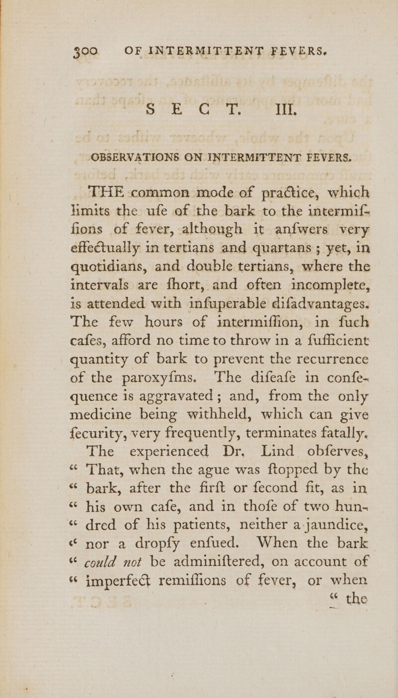 sal tots Tale @ ike ited e649 OBSERVATIONS ON INTERMITTENT FEVERS. THE common mode of practice, which limits the ufe of the bark to the intermif- fions of fever, although it anfwers very effectually in tertians and quartans ; yet, in quotidians, and double tertians, where the intervals are fhort, and often incomplete, is attended with infuperable difadvantages. The few hours of intermiflion, in fuch cafes, afford no time to throw im a fufficient quantity of bark to prevent the recurrence of the paroxyfms. The difeafe in confe- quence is aggravated; and, from the only medicine being withheld, which can give fecurity, very frequently, terminates fatally. The experienced Dr. Lind. obferves, « That, when the ague was ftopped by the “bark, after the firft or fecond fit, as in “ his own cafe, and in thofe of two hun- « dred of his patients, neither a-jaundice, “ nor a dropfy enfued. When the bark “ could not be adminiftered, on account of ‘ imperfect remiffions of fever, or when “ the 5 aa)