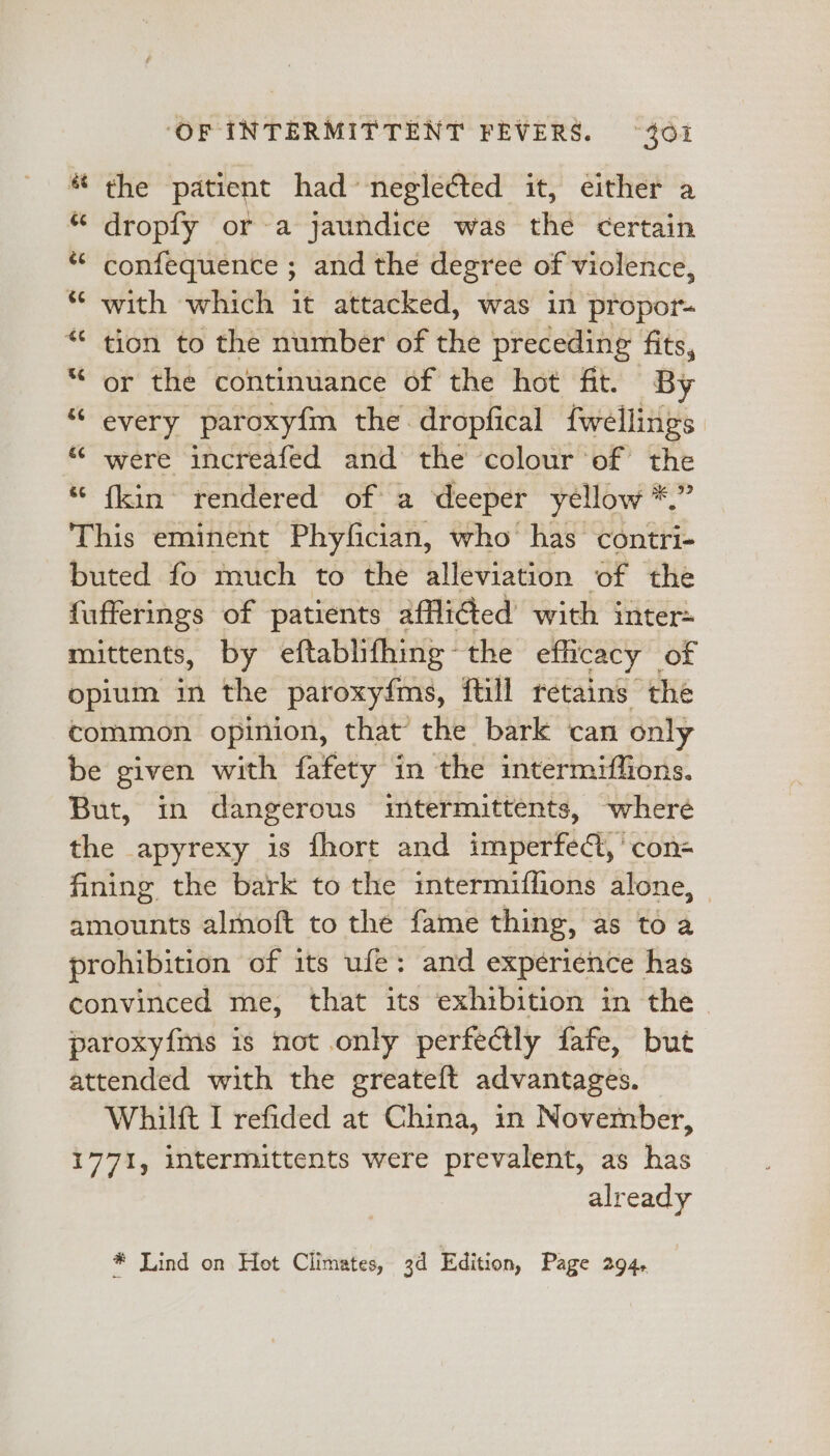 * the patient had neglected it, either a “ dropfy or-a jaundice was the certain * confequence ; and the degree of violence, *¢ with which it attacked, was in propor “ tion to the number of the preceding fits, “‘ or the continuance of the hot fit. By “ every paroxyfm the dropfical fwellings “ were increafed and the colour of the “ {kin rendered of a deeper yellow *.” This eminent Phyfician, who has contri- buted fo much to the alleviation of the fufferings of patients afflided with inter mittents, by eftablifhing ~ the efficacy _ of opium in the paroxy{ms, ftill retains the common opinion, that the bark can only be given with fafety in the intermiffions. But, in dangerous mtermittents, wheré the apyrexy is fhort and imperfed, ‘con fining the bark to the intermiflions alone, amounts almoft to the fame thing, as to a prohibition of its ufe: and experience has convinced me, that its exhibition in the paroxyfms is not only perfectly fafe, but attended with the greateft advantages. Whilft I refided at China, in November, 1771, intermittents were prevalent, as has already * Lind on Hot Climates, 3d Edition, Page 294,