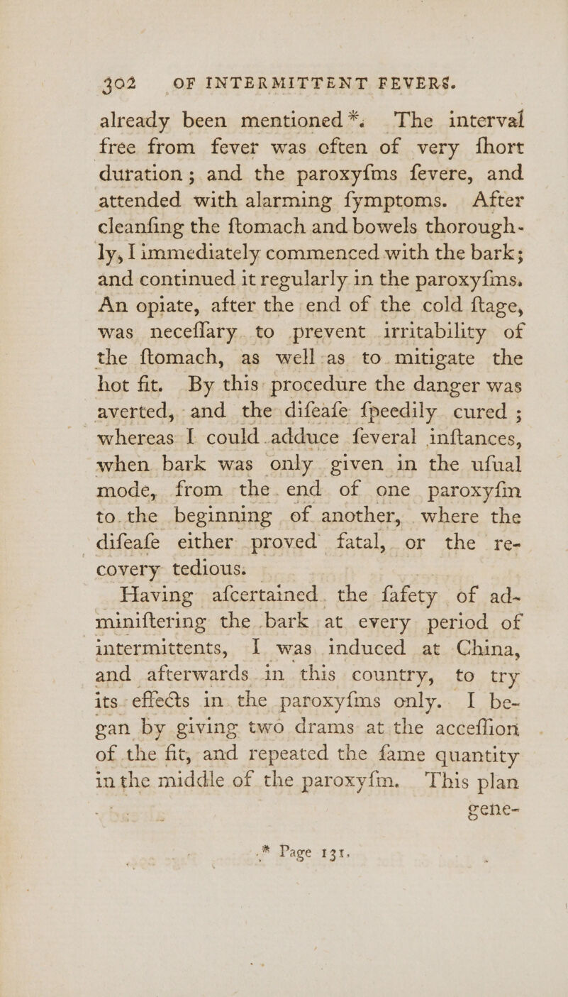 already been mentioned *: The interval free from fever was cften of very fhort duration; and the paroxyfms fevere, and attended ‘with alarming fymptoms. After cleanfing the ftomach and bowels thorough- ly, I immediately commenced with the bark; and continued it regularly in the peepieelhyta An opiate, after the end of the cold ftage, was neceflary. to prevent irritability of the ftomach, as well:as to mitigate the hot fit. By this procedure the danger was averted, and the difeafe f{peedily cured ; whereas I could adduce feveral tat anece when bark was only given in the ufual mode, from the. end of one paroxyfm to. the beginning of another, where the -difeafe either proved fatal, or the re- covery tedious. | Having afcertained. the fafety of ad-~ miniftering the bark | at every period of intermittents, 1 was induced at China, and afterwards in. this country, to try its-s effects in the paroxyfms only. I be- gan by giving two drams at the acceflion of the fit, and repeated the fame quantity in the middle of the paroxyfm. This plan gene- © Page £31.