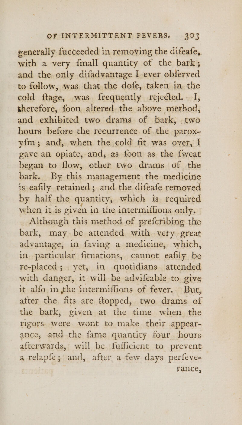 penerally fucceeded in removing the difeafe, with a very {mall quantity of the bark; and the only difadvantage I ever obferved to follow, was that the dofe, taken in the cold ftage, was. frequently rejected.. I, therefore, foon altered the above method, and exhibited two drams of bark, two hours before the recurrence of the parox- yim; and, when the cold fit was over, I gave an opiate, and, as foon as the fweat began to flow, other two drams of the bark. By this management the medicine is eafily retained; and the difeafe removed by half the quantity, which is required when it is given in the intermiffions only. Although this method of pref{cribing the bark, maybe attended with very great advantage, in faving a medicine, which, in particular fituations, cannot eafily re re-placed; . yet, in quotidians attended with danger, it will be advifeable to give it alfo in the intermiffions of fever. But, after the fits are ftopped, two drams. of the bark, given at the time when. the rigors were wont to make their appear- ance, and the fame quantity four hours afterwards, will be fufficient to prevent a relapfe; and, after a few days perfeve-_ rance,