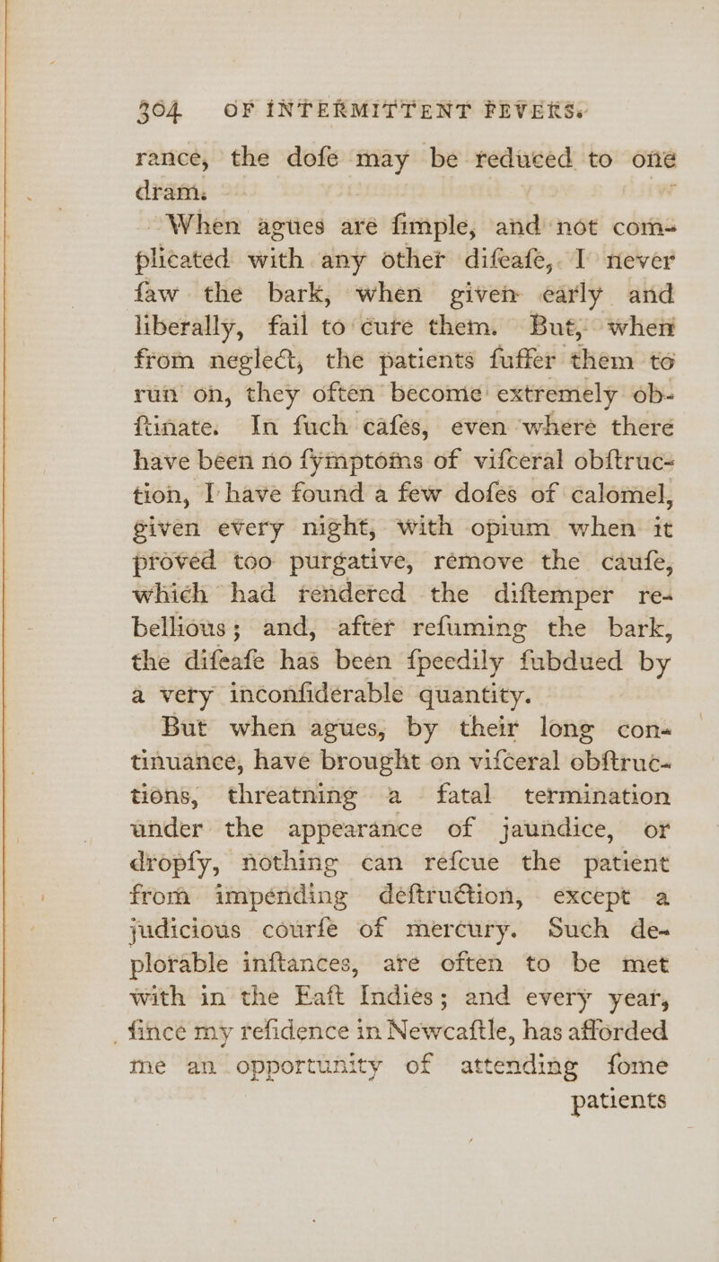 rance, the dofe may be reduced to one dram. | When agues are fimple, and not com- plicated with any other difeafe, I never faw the bark, when given early and liberally, fail to cure them. But, when from neglect, the patients fuffer them to run on, they often become extremely ob- ftinate. In fuch cafes, even ‘where there have been no fymptoms of vifceral obftruc- tion, I have found a few dofes of calomel, given every night, with opium when it proved too purgative, remove the caufe, which had tendered the diftemper re- bellious; and, after refuming the bark, the alifecni has been fpeedily fubdued by a very inconfiderable quantity. But when agues, by their lone con« tinuance, have brought on vifceral obftruc- tions, threatning a fatal termination ander the appearance of jaundice, or dropfy, nothing can refcue the patient from impénding deftru€tion, except a judicious courfe of mercury. Such de. plorable inftances, are often to be met with in the Eaft Indies; and every year, _fince my refidence in Newcaftle, has afforded me an opportunity of attending fome patients