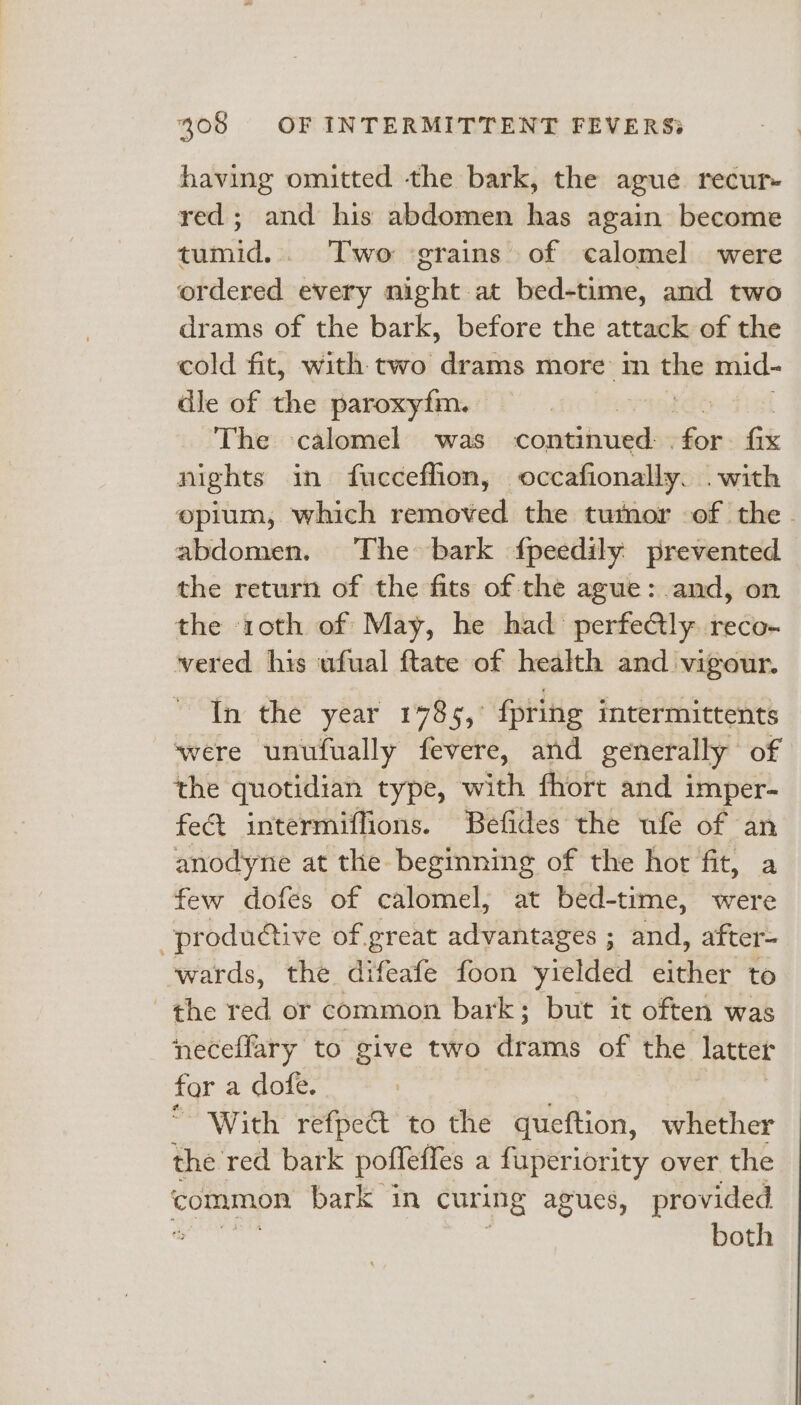 having omitted the bark, the ague recur- red; and his abdomen has again become tumid.. Two ‘grains of calomel were ordered every night at bed-time, and two drams of the bark, before the attack of the cold fit, with two drams more m the mid- dle of the paroxy{fm. , | The calomel was contivadls Gor tik pire in fucceffion, occafionally. . with opium, which removed the tumor of the abdomen. The bark {fpeedily prevented the return of the fits of the ague: and, on the roth of May, he had perfe@ly. reco- vered his ufual ftate of health and vigour. In the year 1785, {pring intermittents ‘were unufually fevere, and generally of the quotidian type, with fhort and imper- fet intermiflions. Befides the ufe of an anodyne at the beginning of the hot fit, a few dofes of calomel, at bed-time, were productive of great advantages ; and, after- wards, the difeafe foon yielded either to the red or common bark; but it often was neceflary to give two drams of the latter for a dofe. With refpect to the queftion, whether the red. bark pofleffes a fuperiority over the common bark in curing agues, provided % both