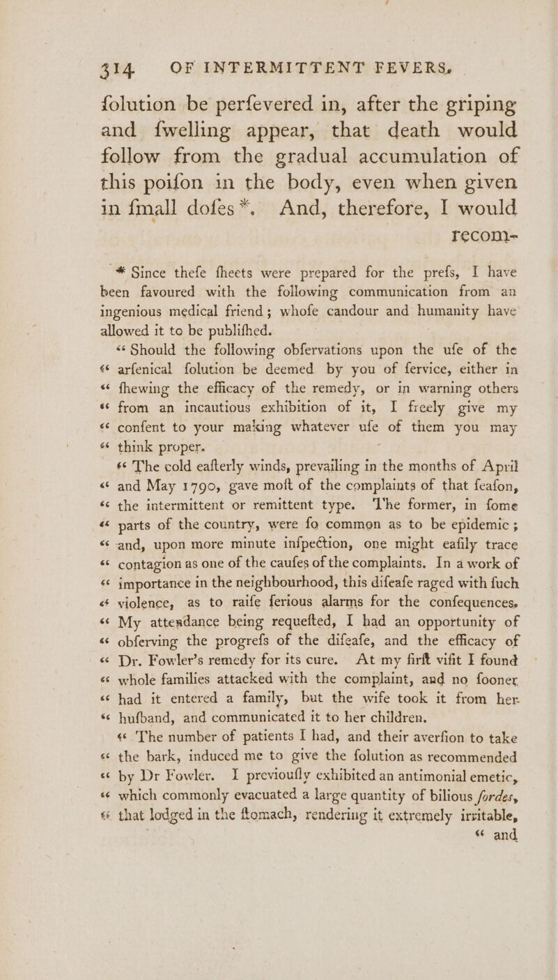 {olution be perfevered in, after the griping and {welling appear, that death would follow from the gradual accumulation of this poifon in the body, even when given in {mall dofes*. And, therefore, I would | recom- “* Since thefe fheets were prepared for the prefs, I have been favoured with the following communication from an ingenious medical friend; whofe candour and pppanity have allowed it to be publifhed. «Should the following obfervations upon the ufe of the ¢¢ arfenical folution be deemed by you of fervice, either in « fhewing the efficacy of the remedy, or in warning others ‘¢ from an incautious exhibition of it, I freely give my &lt;¢ confent to your making whatever ufe be them you may s¢ think proper. ¢¢ The cold eafterly winds, prevailing in the months of April «¢ and May 1790, gave moft of the complaints of that feafon, «s the intermittent or remittent type. ‘L'he former, in fome «&lt;&lt; parts of the country, were fo common as to be epidemic ; ‘and, upon more minute infpection, one might eafily trace «© contagion as one of the caufes of the complaints. In a work of &lt;¢ importance in the neighbourhood, this difeafe raged with fuch «¢ violence, as to raife ferious alarms for the confequences, « My attendance being requefted, I had an opportunity of “¢ obferving the progrefs of the difeafe, and the efficacy of « Dr. Fowler’s remedy for its cure. At my firft vifit I found «¢ whole families attacked with the complaint, and no fooner &lt;¢ had it entered a family, but the wife took it from her ‘© hufband, and communicated it to her children. «© 'The number of patients [ had, and their averfion to take « the bark, induced me to give the folution as recommended «“ by Dr Fowler. I previoufly exhibited an antimonial emetic, «¢ which commonly evacuated a large quantity of bilious fordes, 6 that lodged in the ftomach, rendering it extr emely irritable, “ and