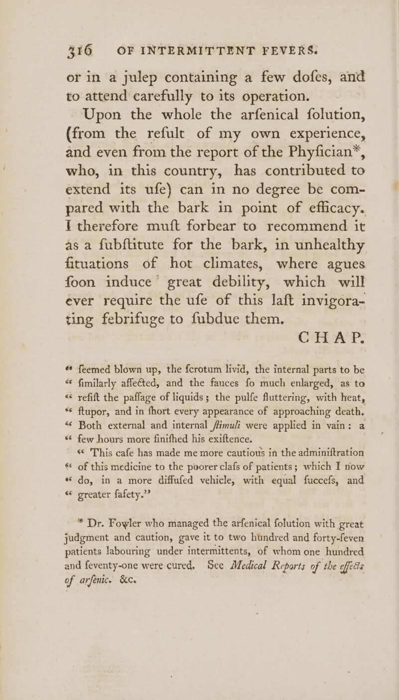 or in a julep containing a few dofes, and to attend carefully to its operation. | Upon the whole the arfenical folution, (from the refult of my own experience, and even from the report of the Phyfician*, who, in this country, has contributed to extend its ufe} can in no degree be com- pared with the bark in point of eflicacy. I therefore muft forbear to recommend it as a fubftitute for the bark, in unhealthy fituations of hot climates, where agues foon induce great debility, which will ever require the ufe of this laft invigora- ting febyifuge to fubdue them. ? CHAP, « feemed blown up, the fcrotum livid, the internal parts to be “ fimilarly affe€ted, and the fauces fo much enlarged, as to “ refift the paflage of liquids; the pulfe fluttering, with heat, “&lt; ftupor, and in fhort every appearance of approaching death, «¢ Both external and internal fimuli were applied in vain: a *¢ few hours more finifhed his exiftence. ' 'This cafe has made me more cautious in the adminiftration ** of this medicine to the poorer clafs of patients; which I now «© do, in a more diffufed vehicle, with equal fuccefs, and «* greater fafety.”” | * Dr. Fowler who managed the arfenical folution with great judgment and caution, gave it to two hundred and forty-feven patients labouring under intermittents, of whom one hundred and feventy-one were cured, See Medical Reports of the effects of arfenic. KC.