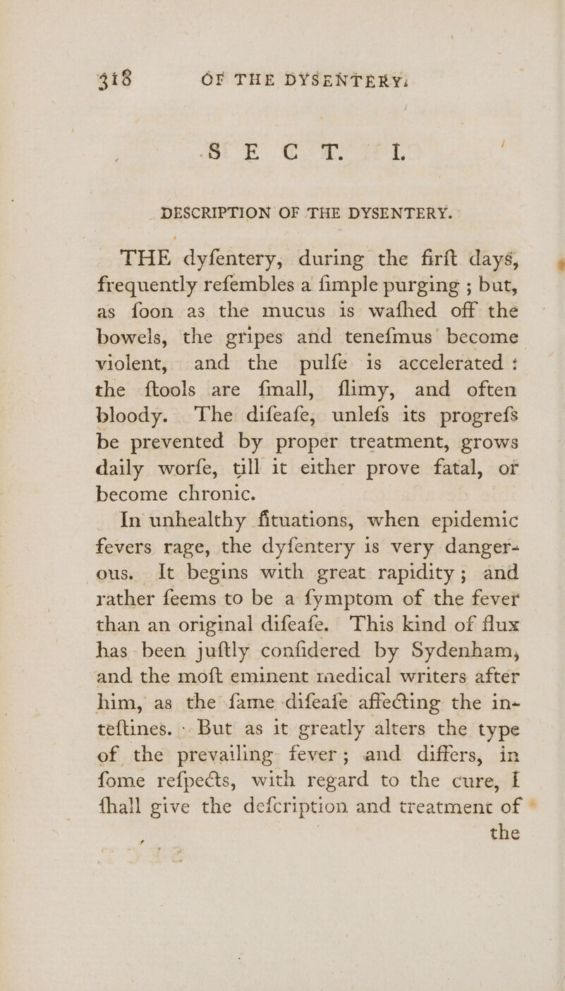 ’ S E C a. 4 i, : _ DESCRIPTION OF THE DYSENTERY. THE dyfentery, during the firft days, frequently refembles a fimple purging ; but, as foon as the mucus is wafhed off the bowels, the gripes and tenefmus’ become violent, and the pulfe is accelerated : the ftools are fmall, flimy, and often bloody. The difeafe, unlefs its progrefs be prevented by proper treatment, grows daily worfe, till it either prove fatal, of become chronic. , - In unhealthy fituations, when epidemic fevers rage, the dyfentery is very danger- ous. It begins with great rapidity; and rather feems to be a fymptom of the fever than an original difeafe. This kind of flux has-been juftly confidered by Sydenham, and the moft eminent medical writers after him, as the fame difeafe affecting the in- teftines. - But as it greatly alters the type of the prevailing fever; and differs, in fome refpects, with regard to the cure, I fhall give the defcription and treatment of © the