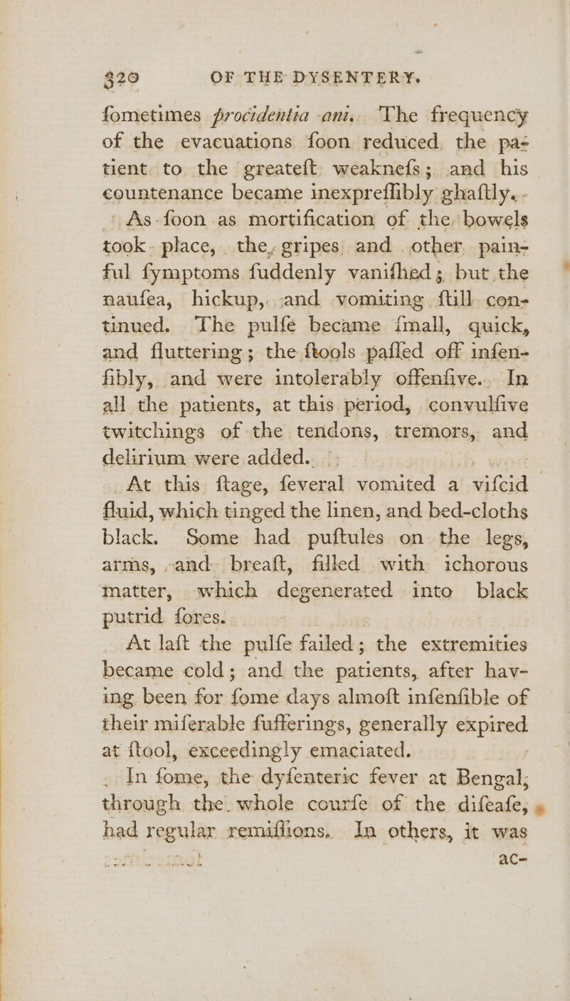 fometimes frocidentia ani. The frequency of the evacuations foon reduced, the pa tient. to the greateft. weaknefs; and his countenance became inexpreflibly ghaftly. . ' As-foon as mortification of the. bowels took. place, the, gripes, and . other. pain- ful fymptoms fuddenly vanifhed; but the naufea, hickup, and vomiting full. con- tinued. The pulfe became fmall, quick, and fluttering ; the ftools pailed off infen- fibly, and were intolerably offenfive... In all the patients, at this period, convulfive twitchings of the tendons, tremors, and delirium. were added. At this ftage, feveral vomited a aie | fluid, which tinged the linen, and bed-cloths black. Some had puftules on the legs, arms, -and. breaft, filled with ichorous matter, which degenerated into black putrid fores. | At laft the pulfe failed; the extremities became cold; and the patients, after hav- ing been for fome days almoft infenfible of their miferable fufferings, generally apie at ftool, exceedingly emaciated. sain ae the dyfenteric fever at Bengal, through the. whole courfe of the difeafe, had regular remiflions, In others, it was é Sey ac=