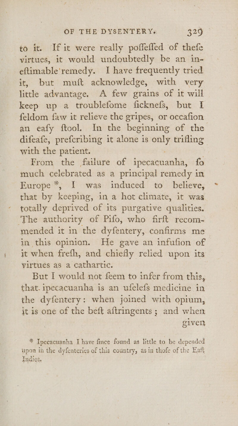 to it. If it were really poffeffed of thefe virtues, it would undoubtedly be an in- eftimable'remedy. I have frequently tried it, but muft acknowledge, with very little advantage. A few grains of it will keep up a troublefome ficknefs, but I feldom {aw it relieve the gripes, or occafion an eafy ftool. In the beginning of the difeafe, prefcribing it alone 1s sie trifling with the patient. From the failure of Livan tbs: fo much celebrated as a principal remedy in Furope*, I was induced to _ believe, that by keeping, in a hot climate, it was totally deprived of its purgative qualities. ‘The authority of Pifo, who firft recom- mended it in the dyfentery, confirms me in this opinion. He gave an infufion of it when frefh, and chiefly relied upon its virtues as a cathartic. But [ would not feem to infer from this, that. ipecacuanha is an ufelefs medicine in the dyfentery: when joined with opium, jt is one of the beft aftringents ; and when given * Tpecacuanha I have fince found as little to. be depended upon in the dyfenteries of this country, asin thofe of the Eaft Indies.