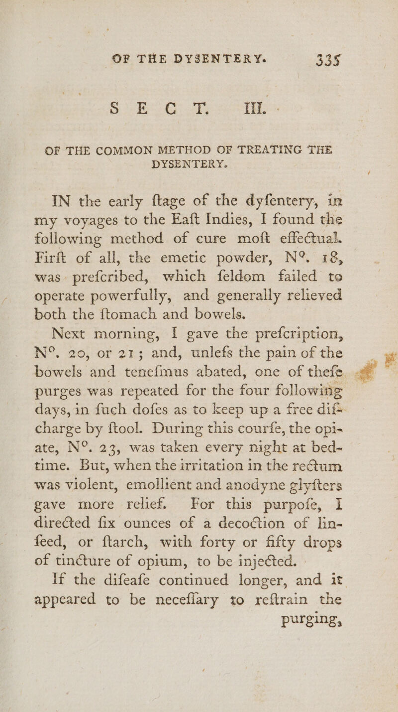 $B 3 &gt;. OF THE COMMON METHOD OF TREATING THE DYSENTERY. IN the early ftage of the dyfentery, in my voyages to the Eaft Indies, I found the following method of cure moft effectual. Firft of all, the emetic powder, N°. 78, was prefcribed, which feldom failed to operate powerfully, and generally relieved both the ftomach and bowels. | Next morning, I gave the prefcription, N°, 20, or 21; and, unlefs the pain of the charge by ftool. During this courfe, the opi~ ate, N°. 23, was taken every night at bed- time. But, when the irritation in the retum was violent, emollient and anodyne glyfters gave more relief. For this purpofe, I directed fix ounces of a decoction of lin- feed, or ftarch, with forty or fifty drops of tincture of opium, to be injected. » appeared to be neceflary to reftrain the purging,