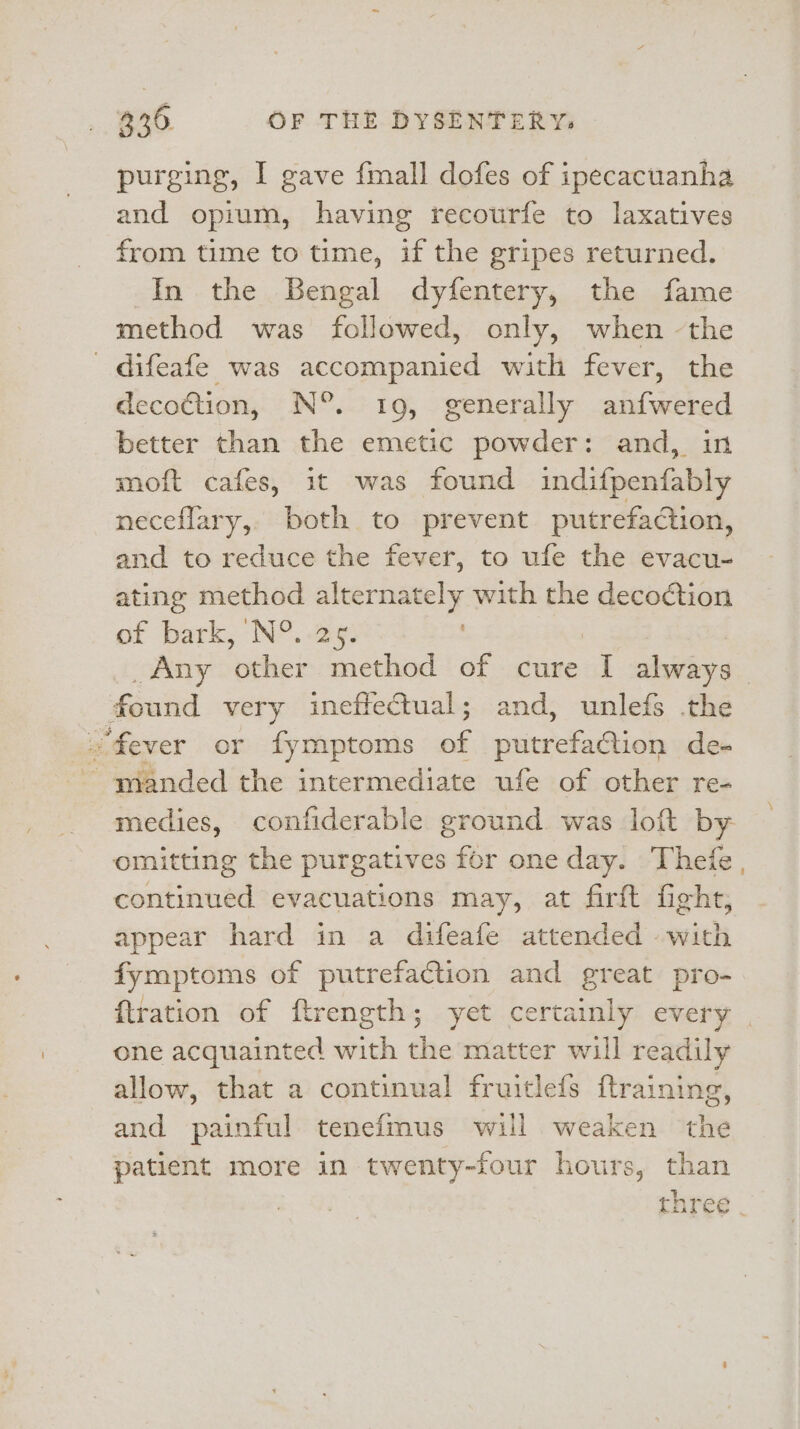 purging, I gave fmall dofes of ipecacuanha and opium, having recourfe to laxatives from time to time, if the gripes returned. In the Bengal dyfentery, the fame method was followed, only, when -the difeafe was eompaned with fever, the decotion, N°. 19, generally anfwered better than the emetic powder: and, in moft cafes, it was found indifpenfably neceflary, both to prevent putrefaction, and to reduce the fever, to ufe the evacu- ating method alternately with the decoction ef bark, N°. 29) Any other method of cure q always found very ineffectual; and, unlefs .the fever or fymptoms of rirckaitiols de- ~ manded the intermediate ufe of other re- medies, confiderable ground was loft by omitting the purgatives for one day. Thefe , continued evacuations may, at firft fight, appear hard in a difeafe attended with fymptoms of putrefaction and great pro- {tration of ftrength; yet certainly every | one acquainted with the matter will readily allow, that a continual fruitlefs ftraining, and painful tenefmus will weaken the patient more in twenty-four hours, than three