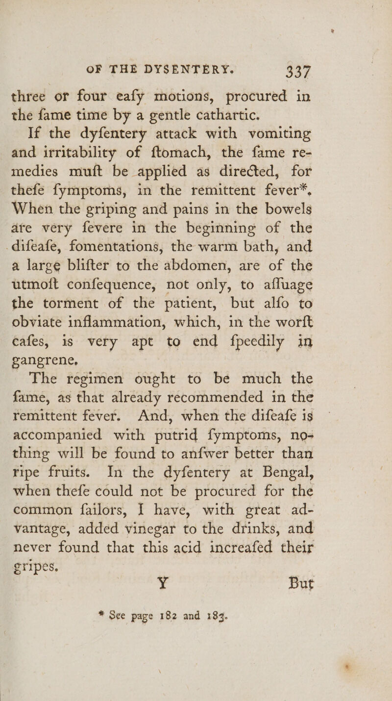 three or four eafy motions, procured in the fame time by a gentle cathartic. If the dyfentery attack with vomiting and irritability of ftomach, the fame re- medies muft be applied as directed, for thefe fymptoms, in the remittent fever”, When the griping and pains in the bowels are very fevere in the beginning of the -difeafe, fomentations, the warm bath, and a large blifter to the abdomen, are of the utmoft confequence, not only, to afluage the torment of the patient, but alfo to obviate inflammation, which, in the worft cafes, 1s very apt to end fpeedily in gangrene, The régimen ought to be much the fame, as that already recommended in the remittent fever. And, when the difeafe is accompanied with putrid fymptoms, no- thing will be found to anfwer better than ripe fruits. In the dyfentery at Bengal, when thefe could not be procured for the common failors, I have, with great ad- vantage, added vinegar to the drinks, and never found that this acid increafed their gripes. Y But * See page 182 and 183.