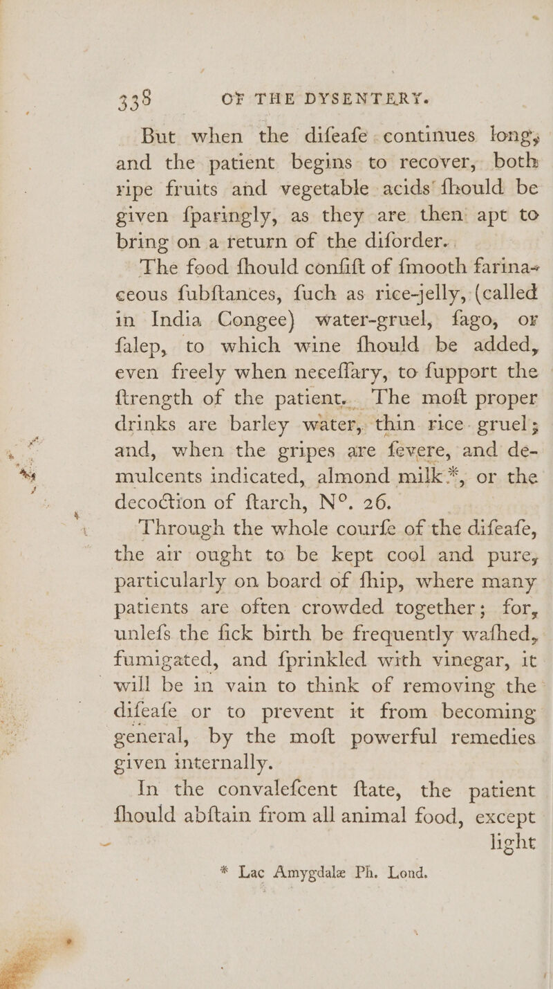 But when the difeafe continues long; and the patient begins to recover, both ripe fruits and vegetable acids’ fhould be given fparingly, as they are then apt to bring on a return of the diforder.. The food fhould confift of {mooth farina ceous fubftances, fuch as rice-jelly, (called in India Congee) water-gruel, fago, or falep, to which wine fhould be added, even freely when neceflary, to fupport the ftrength of the patient.. The moft proper drinks are barley water, thin rice. gruel; and, when the gripes are fevere, and de- mulcents indicated, almond milk *, or the decoctron of ftarch, N°. 26. Through the whole courfe of the difeafe, the air ought to be kept cool and pure, patients are often crowded together; for, unlefs the fick birth be frequently wafhed, fumigated, and {prinkled with vinegar, it difeafe or to prevent it from becoming general, by the moft powerful remedies given internally. In the convalefcent ftate, the patient fhould abftain from all animal food, except | light * Lac Amygdale Ph. Lond.