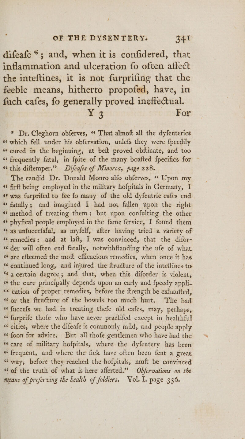 difeafe *; and, when it is confidered, that inflammation and ulceration fo often affect the inteftines, it is not furprifing that the feeble means, hitherto propofed, have, in fuch cafes, fo generally proved ineffectual. Y¥ 3 For * Dr. Cleghorn obferves, «¢ That almoft all the dyfenteries 6‘ which fell under his obfervation, unlefs they were fpeedily ‘cured in the beginning, at beft proved obitimate, and too “‘ frequently fatal, in fpite of the many boafted fpecifics for *¢ this diftemper.”” Difeafes of Minorca, page 228. The candid Dr. Donald Monro alfo obferves, “« Upon my ‘t firft being employed in the military hofpitals in Germany, I ‘¢ was furprifed to fee fo many of the old dyfentric cafes end “ fatally; and, imagined I had not fallen upon the right “method of treating them: but upon confulting the other ‘‘ phyfical people employed in the fame fervice, I found them *¢ as unfuccefsful, as myfelf, after having tried a variety of és remedies: and at laft, I was convinced, that the difor- s¢ der will often end fatally, notwithftanding the ufe of what sé are efteemed the moft efficacious remedies, when once it has *¢ continued long, and injured the ftru€ture of the inteftines to *¢ a certain degree; and that, when this diforder is violent, «¢ the cure principally depends upon an early and fpeedy appli- &lt;¢ cation of proper remedies, before the ftrength be exhautted, &lt;¢ oy the ftructure of the bowels too much hurt. The bad “&lt; fuccefs we had in treating thefe old cafes, may, perhaps, ‘* furprife thofe who have never practifed except in healthful “¢ cities, where the difeafe is commonly mild, and people apply «s foon for advice. But all thofe gentlemen who have had the &lt;&lt;care of military hofpitals, where the dyfentery has been «« frequent, and where the fick have often been fent a great “way, before they reached the hofpitals, muft be convinced “of the truth of what is here aflerted.”” Ob/fervations on the means of preferving the health of folders. Vol. 1. page .336.