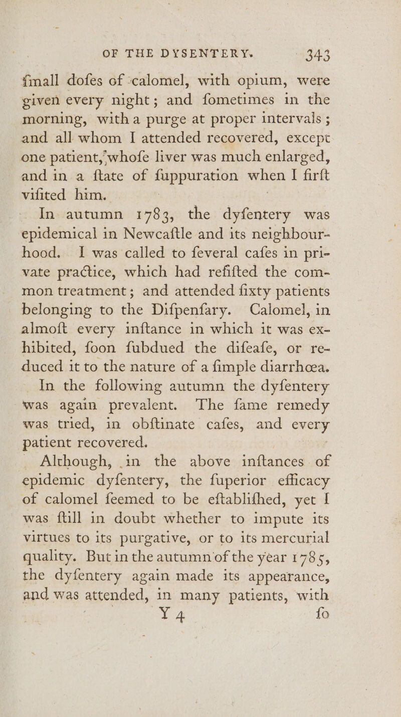 {mall dofes of ‘calomel, with opium, were given every night; and fometimes in the morning, witha purge at proper intervals ; and all whom I attended recovered, except one patient, whofe liver was much enlarged, and in a ftate of fuppuration oes I soe vifited him. In autumn 1783, the dyfentery was epidemical in Newcaftle and its neighbour- hood. I was called to feveral cafes in pri- vate practice, which had refifted the com- mon treatment; and attended fixty patients belonging to the Difpenfary. Calomel, in almoft every inftance in which it was ex- hibited, foon fubdued the difeafe, or re- duced it to the nature of a fimple diarrhcea. In the following autumn the dyfentery Was again prevalent. The fame remedy was tried, in obftinate cafes, and pred patient recovered. Although, .1n the above inftances of epidemic dyfentery, the fuperior efficacy of calomel feemed to be eftablifhed, yet I was {till in doubt whether to impute its virtues to its purgative, or to its mercurial quality. Butin the autumn of the year 1785, the dyfentery again made its appearance, and was attended, in many patients, with L4 fo