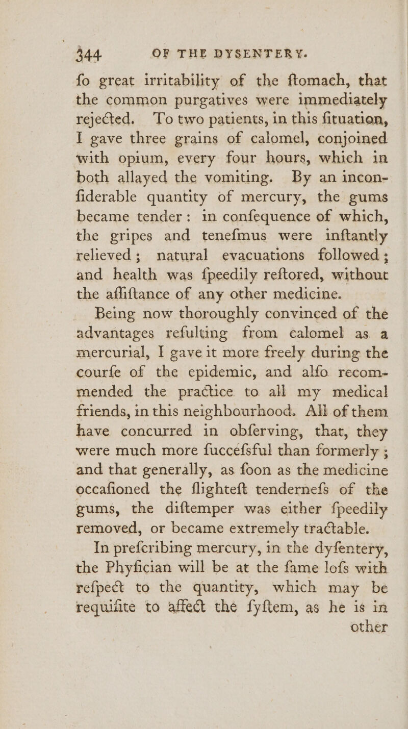 fo great irritability of the ftomach, that the common purgatives were immediately rejected. To two patients, in this fituation, I gave three grains of calomel, conjoined with opium, every four hours, which in both allayed the vomiting. By an incon- fiderable quantity of mercury, the gums became tender: in confequence of which, the gripes and tenefmus were inftantly relieved; natural evacuations followed ; and health was fpeedily reftored, without the afliftance of any other medicine. Being now thoroughly convinced of the advantages refulting from calomel as a mercurial, I gave it more freely during the courfe of the epidemic, and alfo recom- mended the practice to all my medical friends, in this neighbourhood. All of them have concurred in obferving, that, they were much more fuccefsful than formerly ; and that generally, as foon as the medicine occafioned the flighteft tendernefs of the gums, the diftemper was either {peedily removed, or became extremely tractable. In prefcribmg mercury, in the dyfentery, the Phyiician will be at the fame lofs with refpet to the quantity, which may be requilite to affect the fyftem, as he is in other