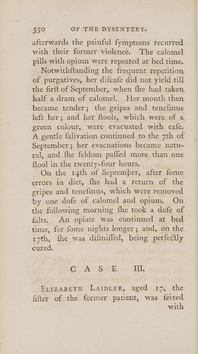 afterwards the painful fymptoms recurred with their former violence. The calomel pills with opium were repeated at bed time. - Notwithftanding the frequent repetition of purgatives, her difeafe did not yield till the firft of September, when fhe had taken half a dram of calomel. Her mouth then became tender; the gripes and tenefmus left her; and oe {tools, which were of a green Sine were eeacuaced with eafe. A gentle falivation continued to the 7th of September; her evacuations became natu- ral, and fhe feldom pafied more than one {tool in the twenty-four hours, On the 14th of September, after fome errors in diet, fhe had a return of the gripes and tenefmus, which were removed by one dofe of calomel and opium. On the following morning fhe took a dofe of falts. An opiate was continued at bed time, for fome nights longer; and, on the 17th, fhe was dignified: being perfectly cured. Gook&amp; 66k Ii, _ ExrzaBeETH LaIpLEeR, aged 17, the fifter of the former patient, was feized with ¥