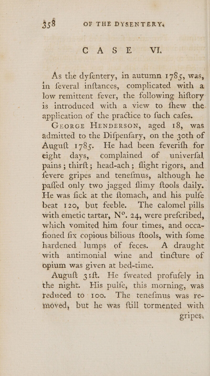 GA BPE VI. As the dyfentery, in autumn 1785, was, in feveral inftances, complicated with a low remittent fever, the following hiftory is introduced with a view to fhew the application of the practice to fuch cafes. Grorce HENDERSON, aged 18, was admitted to the Difpenfary, on the 30th of Auguft 1785. He had been feverifh for eight days, complained of univerfal pains ; thirft; head-ach; flight rigors, and fevere gripes and tenefmus, although he pafled only two jagged flimy ftools daily. He was fick at the ftomach, and his pulfe beat 120, but feeble. The calomel pills with emetic tartar, N°. 24, were prefcribed, which vomited him four times, and occa~ fioned fix copious bilious ftools, with fome hardened lumps of feces. A draught with antimonial wine and tincture of opium was given at bed-time. Auguft 31ft. He fweated profufely in the night. His pulfe, this morning, was reduced to:'100. The tenefmus was re- moved, but he was ftill tormented with gripes.