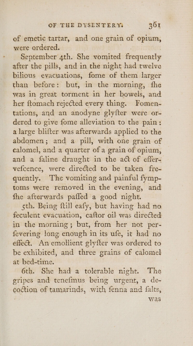 of emetic tartar, and one grain of opium, were ordered. September’ 4th. She vomited impious after the pills, and in the night had twelve bilous evacuations, fome of them larger than before: but, in the morning, fhe was in great torment in her bowels, and her ftomach rejected every thing. Fomen- tations, and an anodyne glyfter were or- dered to give fome alleviation to the pain: a large blifter was afterwards applied to the abdomen; and a pill, with one grain of calomel, and a quarter of a grain of opium, and a faline draught in the act of effer- vefcence, were directed to be taken fre- quently. The vomiting and painful fymp- toms were removed in the evening, and fhe afterwards paffed a good night. 5th. Being ftill eafy, but having had no feculent evacuation, caftor oil was directed in the morning; but, from her not per- fevering long enough in its ufe, it had no effe&amp;. An emollient glyfter was ordered to be exhibited, and three grains of calomel at bed-time. 6th. She had a tolerable night. The gripes and tenefmus being urgent, a de- coction of tamarinds, with fenna and falts, . was