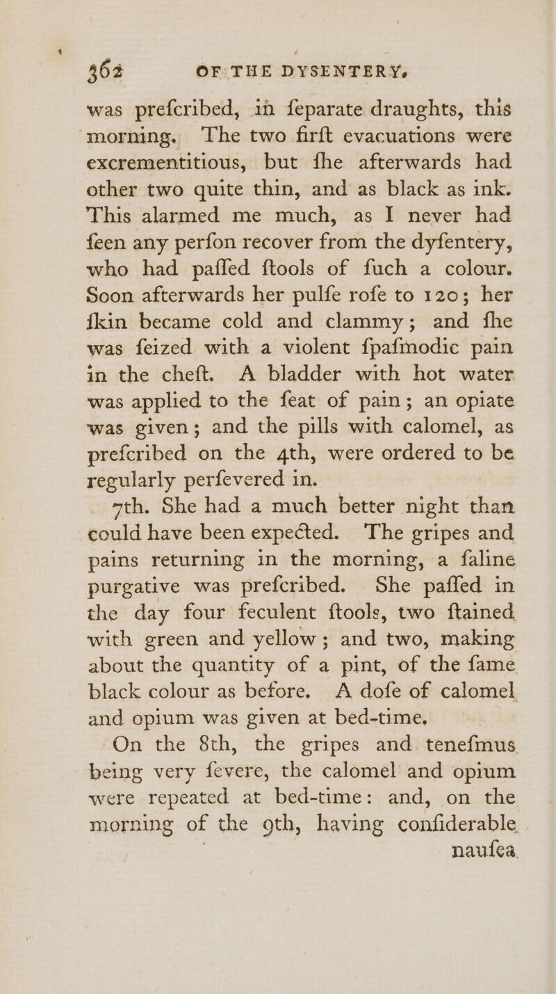 was prefcribed, i feparate draughts, this ‘morning. The two firft evacuations were excrementitious, but fhe afterwards had other two quite thin, and as black as ink. This alarmed me much, as I never had feen any perfon recover from the dyfentery, who had paffed ftools of fuch a colour. Soon afterwards her pulfe rofe to 120; her fkin became cold and clammy; and fhe was feized with a violent fpafmodic pain in the cheft. A bladder with hot water was applied to the feat of pain; an opiate was given; and the pills with calomel, as prefcribed on the 4th, were ordered to be regularly perfevered in. “th. She had a much better night than could have been expected. The gripes and pains returning in the morning, a faline purgative was prefcribed. She paffed in the day four feculent ftools, two ftained with green and yellow; and two, making about the quantity of a pint, of the fame black colour as before. A dofe of calomel and opium was given at bed-time. On the 8th, the gripes and. tenefmus being very fevere, the calomel and opium were repeated at bed-time: and, on the morning of the 9th, having confiderable | naufea.