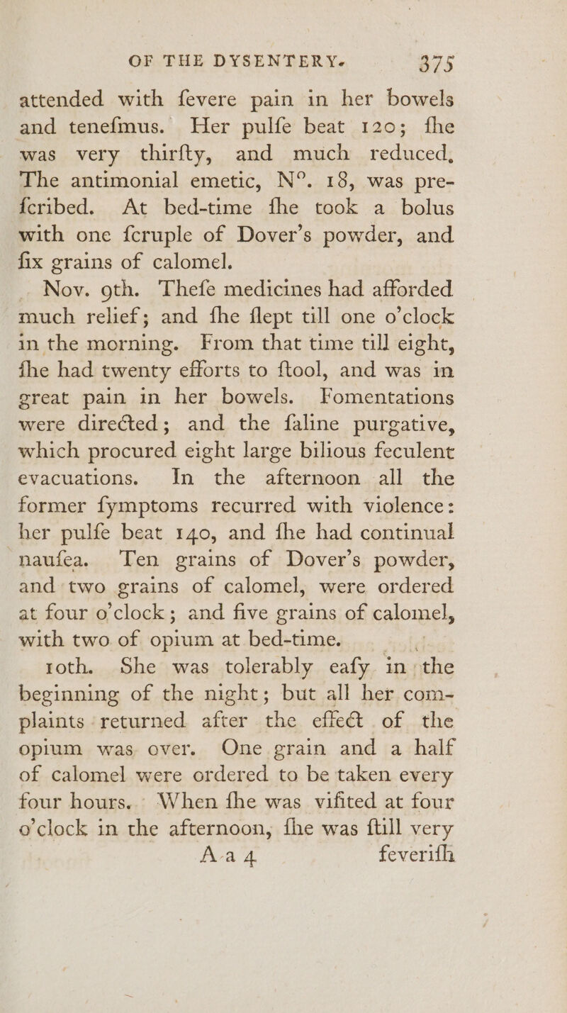 attended with fevere pain in her bowels and tenefmus. Her pulfe beat 120; fhe was very thirfty, and much _ reduced, The antimonial emetic, N°. 18, was pre- {cribed. At bed-time fhe took a bolus with one fcruple of Dover’s powder, and fix grains of calomel. Nov. oth. Thefe medicines had afforded much relief; and fhe flept till one o'clock in the morning. From that time till eight, fhe had twenty efforts to ftool, and was in great pain in her bowels. Fomentations were directed; and the faline purgative, which procured eight large bilious feculent evacuations. In the afternoon all the former fymptoms recurred with violence: her pulfe beat 140, and fhe had continual naufea. Ten grains of Dover’s powder, and two grains of calomel, were ordered at four o'clock; and five grains of calomel with two. of opium at bed-time. roth. She was tolerably eafy in. ‘the beginning of the night; but all her com- plaints returned after the effet of the opium was over. One grain and a half of calomel were ordered to be taken every four hours... When fhe was vifited at four o’clock in the afternoon, fhe was ftill very Ava 4 feverith