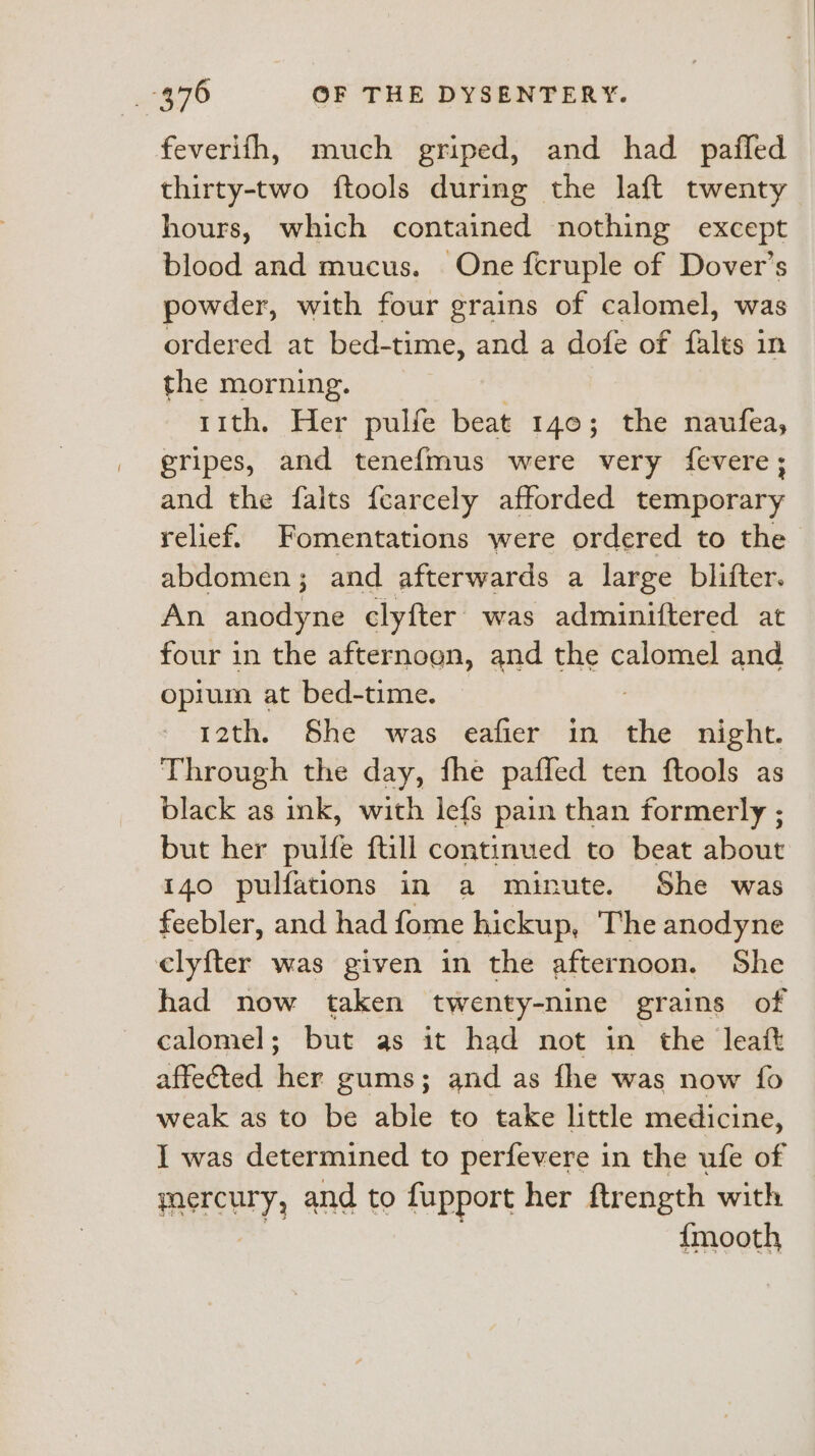 feverifh, much griped, and had pafled thirty-two ftools during the laft twenty hours, which contained nothing except blood and mucus. One fcruple of Dover’s powder, with four grains of calomel, was ordered at bed-time, and a dofe of falts in the morning. rith, Her pulfe beat 140; the naufea, gripes, and tenefmus were very fevere; and the falts fearcely afforded temporary relief. Fomentations were ordered to the abdomen; and afterwards a large blifter. An anodyne clyfter was adminiftered at four in the afternoen, and the calomel and opium at bed-time. 12th. She was eafier in the night. Through the day, fhe pafled ten ftools as black as ink, with lefs pain than formerly ; but her pulfe ftill continued to beat about i40 pulfations in a minute. She was feebler, and had fome hickup, The anodyne elyfter was given in the afternoon. She had now taken twenty-nine grains of calomel; but as it had not in the leatt affected her gums; and as fhe was now fo weak as to be able to take little medicine, I was determined to perfevere in the ufe of mercury, and to fupport her ftrength with {mooth