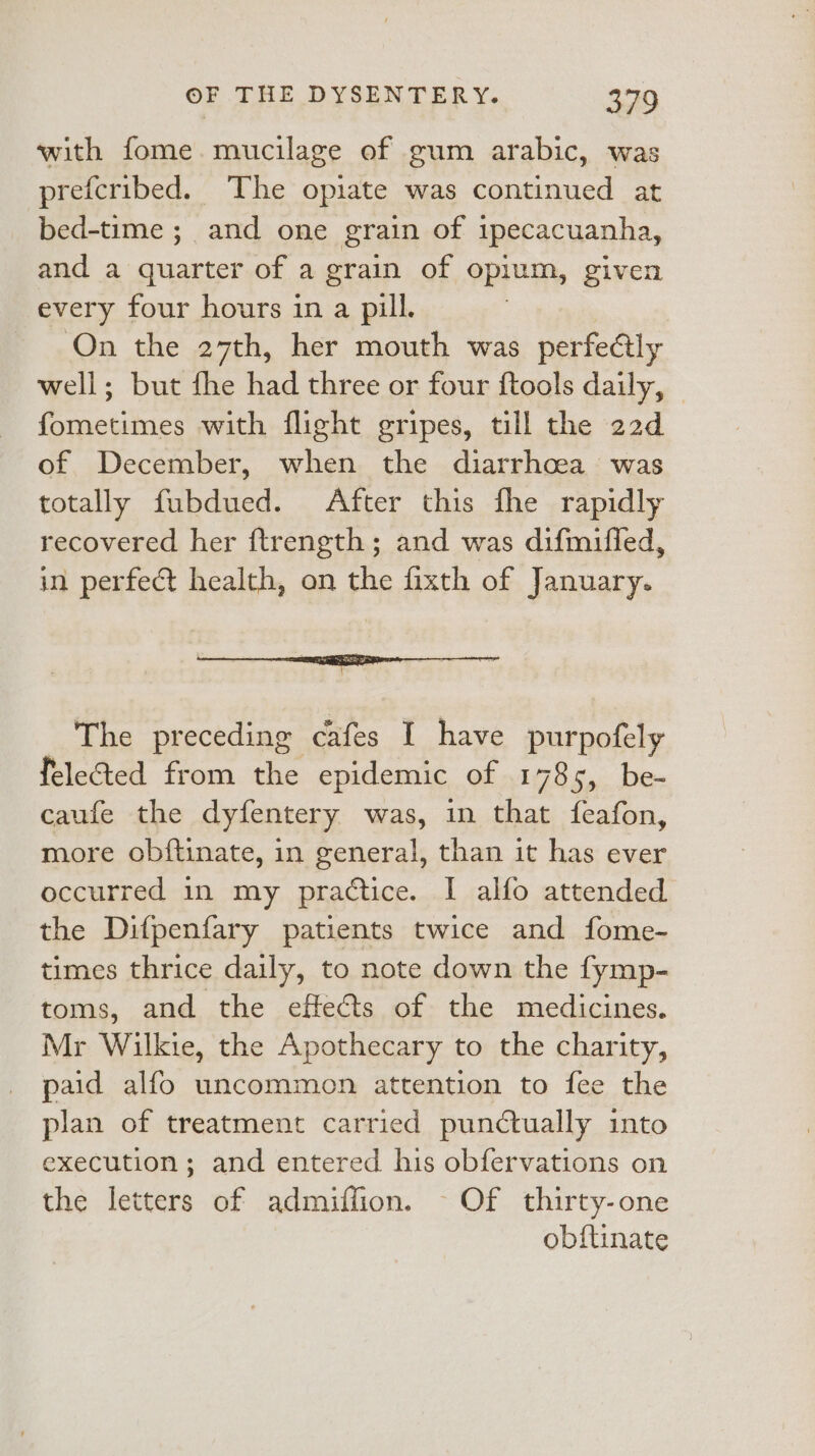 with fome mucilage of gum arabic, was prefcribed. The opiate was continued at bed-time ;_ and one grain of ipecacuanha, and a quarter of a grain of opium, given every four hours in a pill. On the 27th, her mouth was perfectly well; but fhe had three or four {tools daily, fometimes with flight gripes, till the 22d of December, when the diarrhoea was totally fubdued. After this fhe rapidly recovered her ftrength; and was difmifled, in perfect health, on the fixth of January. The preceding cafes I have purpofely felected from the epidemic of 1785, be- caufe the dyfentery was, in that feafon, more obftinate, in general, than it has ever occurred in my practice. I alfo attended the Difpenfary patients twice and fome- times thrice daily, to note down the fymp- toms, and the effets of the medicines. Mr Wilkie, the Apothecary to the charity, paid alfo uncommon attention to fee the plan of treatment carried punctually into execution; and entered his obfervations on the letters of admiffion. - Of thirty-one obftinate