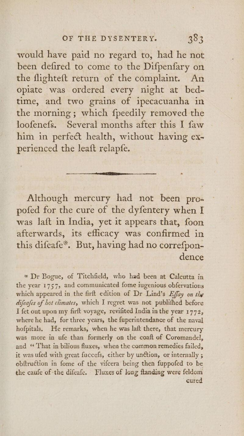 would have paid no regard to, had he not been defired to come to the Difpenfary on the flighteft return of the complaint. An Opiate was ordered every night at bed- time, and two grains of ipecacuanha in the morning; which fpeedily removed the loofenefs. Several months after this I faw him in perfect health, without having eX- perienced the leaft relapfe. Although mercury had not been pro- pofed for the cure of the dyfentery when I was laft in India, yet it appears that, foon afterwards, its efiicacy was confirmed in this difeafe*. But, having had no correfpon- dence * Dr Bogue, of Titchfield, who had been at Calcutta in the year 1757, and communicated fome iugenious obfervations which appeared in the firft edition of Dr Lind’s Effay on the difeafes of hot climates, which J regret was not publifhed before I fet out upon my firft voyage, revifited India in the year 1772, where he had, for three years, the fuperintendance of the naval hofpitals. He remarks, when he was laft there, that mercury was more in ufe than formerly on the coaft of Coremandel, and ‘¢ That in bilious fluxes, when the common remedies failed, it was ufed with great fuccefs, either by un¢tion, or internally ; obftruction in fome of the vifcera being then fuppofed to be the caufe of the difeafe. Fluxes of long ftanding were feldom cured