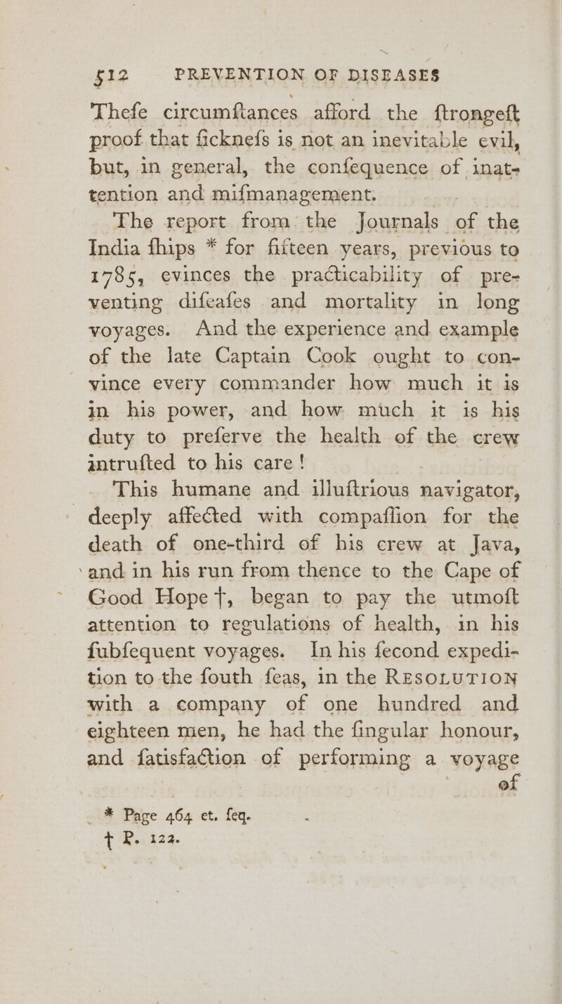 Thefe circumftances afford the {trongeft proof that ficknefs is not an inevitable evil, but, in general, the confequence of inat- tention and mifmanagement. The report from: the Journals | i, the India fhips * for fifteen years, previous to 1785, evinces the practicability of pre- venting difeafes and mortality in long voyages. And the experience and example of the late Captain Cook ought to con- vince every commander how much it is in his power, and how much it is his duty to preferve the health of the crew antrufted to his care! This humane and illuftrious navigator, : deeply affected with compaflion for the death of one-third of his crew at Java, ‘and in his run from thence to the Cape of ~ Good Hope t, began to pay the utmoft attention to regulations of health, in his fubfequent voyages. In his fecond expedi- tion to the fouth feas, in the RESOLUTION with a company of one hundred and eighteen men, he had the fingular honour, and fatisfattion of performing a voyage | , oi * Pave 464 et. fey. t P.t23.