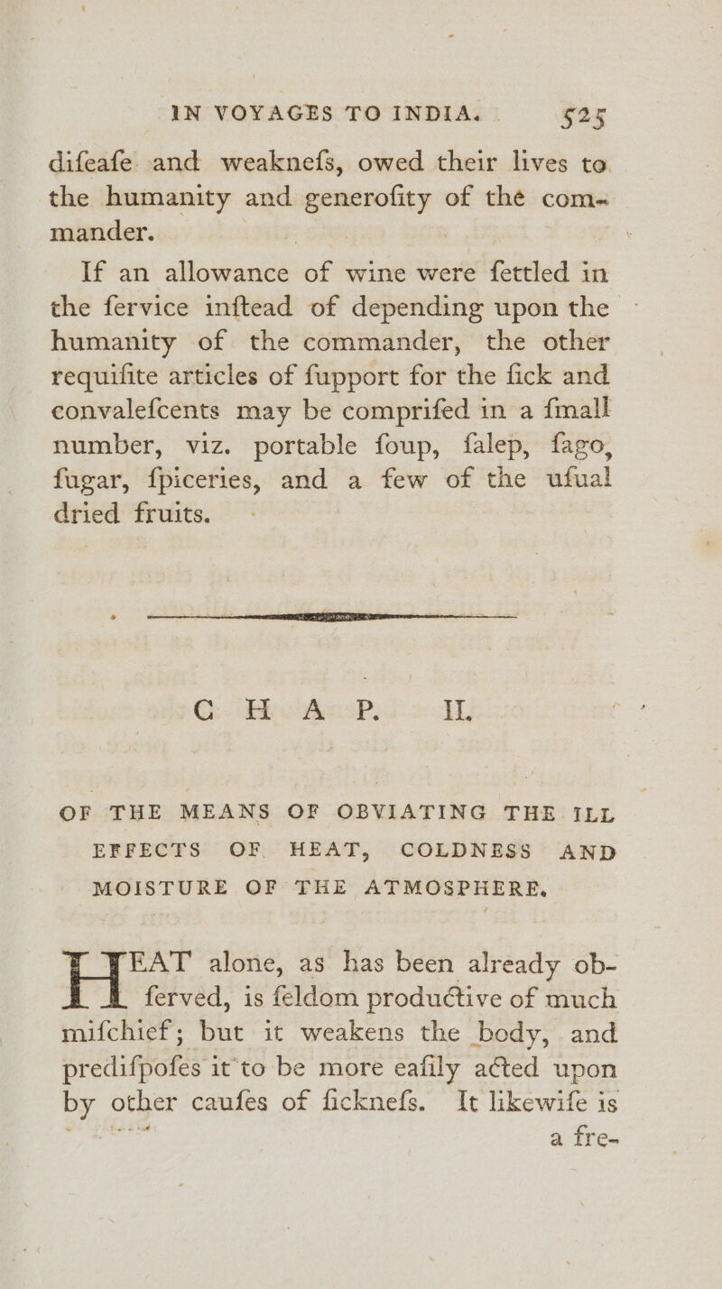 difeafe. and weaknefs, owed their lives to. the humanity and generofity of the com- mander. | If an allowance of wine were fettled in the fervice inftead of depending upon the humanity of the commander, the other requifite articles of fupport for the fick and convalefcents may be comprifed in a {mall number, viz. portable foup, falep, fago, fugar, fpiceries, and a few of the ufual dried fruits. ©: oaks oP, It. OF THE MEANS OF OBVIATING THE ILL EFFECTS OF HEAT, COLDNESS AND MOISTURE OF THE ATMOSPHERE, H WEAT alone, as has been already ob- ferved, is feldom productive of much mifchief; but it weakens the body, and predifpofes it'to be more eafily acted upon by other caufes of ficknefs. It likewife is Magri a fre.