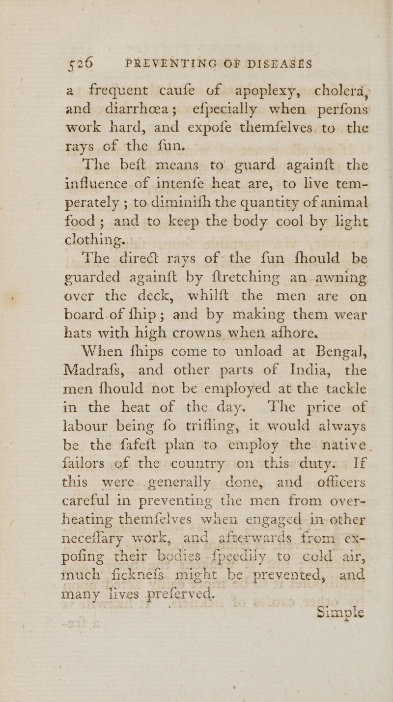 a frequent caufe of apoplexy, cholera, and diarrhoea; efpecially when perfons work hard, sind expofe themfelves. to the rays of oie fun. The beft means to guard againft the influence of intenfe heat are, to live tem- perately ; to diminith the quantity of animal food; and to keep the body cool by lhght cageia. | The eheae rays of the fun fhould ba guarded again{t by ftretching an awning over the deck,, whilft .the men are on board.of fhip; and by making them wear hats with high crowns wher afhore. When fhips come to unload at Bengal, Madrafs, and other parts of India, the men ead not be employed at the ake in the heat of the day. The price of labour being fo trifling, it would always be the fafeft plan to maps the native. failors of the country on this: duty... If this were generally done, and officers careful in preventing the men from over- heating themfelves when engaged in other neceflary work, and afterwards from éx- pofing their bodk lies -fpeedily. to cold air, much _ficknefs might. be, prevented, . and “many lives preferved, | Simple