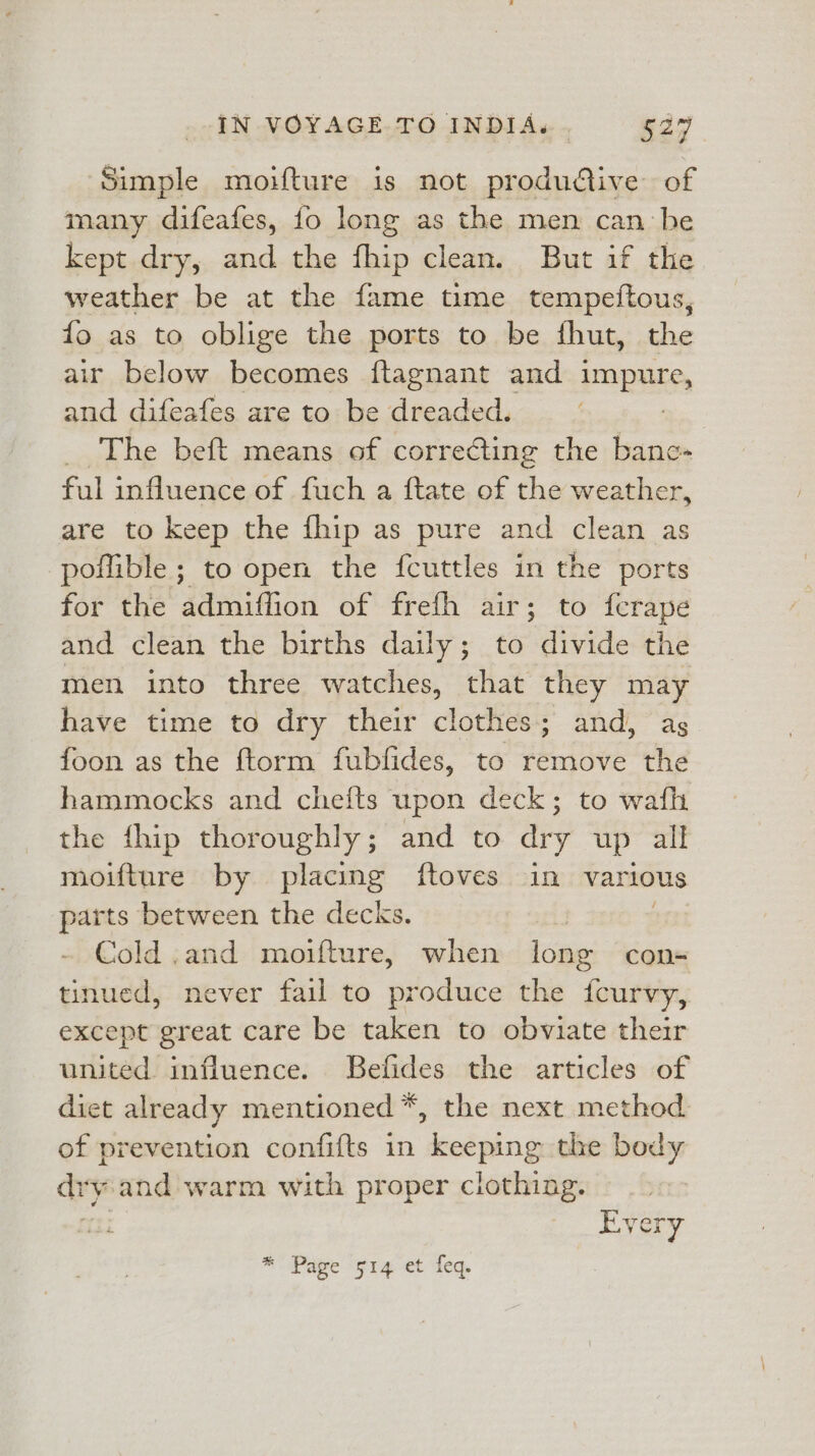 Simple moifture is not productive of many difeafes, fo long as the men can be kept dry, and the fhip clean. But if the weather be at the fame time tempeftous, fo as to oblige the ports to be thut, the air below becomes ftagnant and impure, and difeafes are to: be dreaded. | The beft means of correéting the bane» ful influence of fuch a ftate of the weather, are to keep the fhip as pure and clean as pofible ; to open the fcuttles in the ports for the admiffion of frefh air; to ferape and clean the births daily; to divide the men into three watches, that they may have time to dry their clothes; and, ag foon as the ftorm fubfides, to remove the hammocks and chefts upon deck; to wafh the {hip thoroughly; and to ary up all moifture by placing ftoves in various parts between the decks. : Cold ,and moifture, when long cons tinued, never fail to produce the fcurvy, except great care be taken to obviate their united influence. Befides the articles of diet already mentioned *, the next method of prevention confifts in keeping the body dry and warm with proper clothing. | Every * Page 514 et feq.