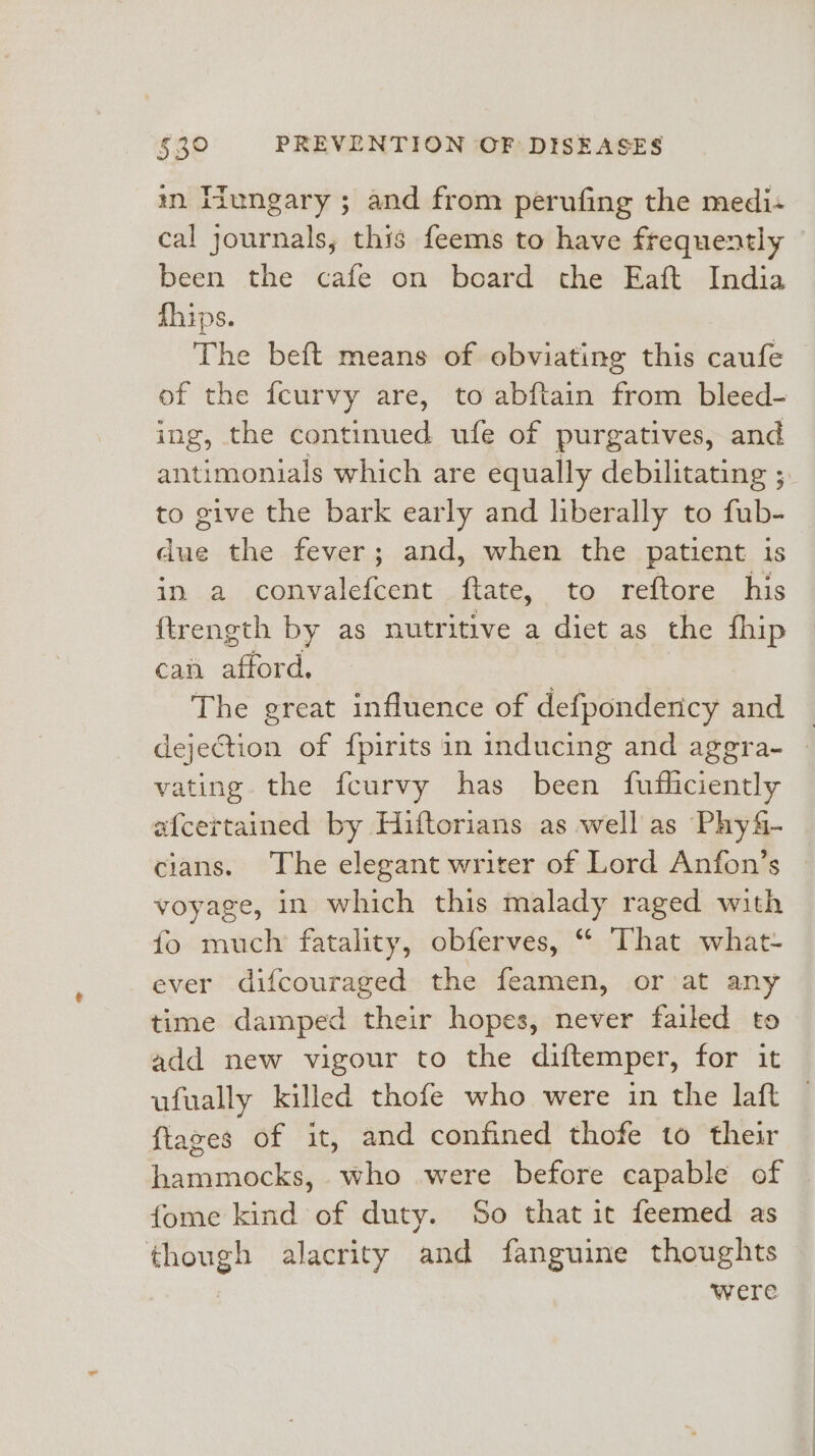 in Iiungary ; and from perufing the medi« cal journals, this feems to have frequently been the cafe on board the Eaft India fhips. The beft means of obviating this caufe of the fcurvy are, to abftain from bleed- ing, the continued ufe of purgatives, and antimonials which are equally debilitating ; to give the bark early and liberally to fub- due the fever; and, when the patient is in a convalefcent ftate, to reftore his ftrength by as nutritive a diet as the fhip can afford. . The great influence of defpondency and _ dejeCtion of fpirits in inducing and aggra- » vating the fcurvy has been fufliciently afcertained by Hiftorians as well as Phy&amp;- cians. The elegant writer of Lord Anfon’s voyage, in which this malady raged with fo much fatality, obferves, “ That what- ever difcouraged the feamen, or at any time damped their hopes, never failed to add new vigour to the diftemper, for it ufually killed thote who were in the laft ftazes of it, and confined thofe to their hammocks, who were before capable of fome kind of duty. So that it feemed as though alacrity and fanguine thoughts were