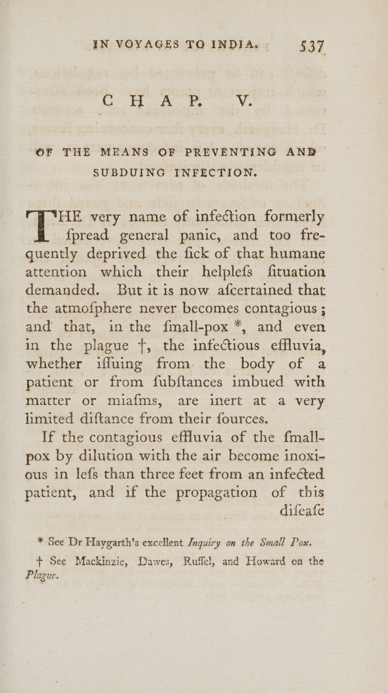 Cr ee OF THE MEANS OF PREVENTING AND SUBDUING INFECTION. 'HE very name of infection formerly {fpread general panic, and too fre- quently deprived the fick of that humane attention which their helplefs fituation demanded. But it is now afcertained that the atmofphere never becomes contagious ; and that, in the {fmall-pox *, and even in the plague {, the infectious effluvia, whether ifuing from. the body of a patient or from fubftances imbued with matter or miafms, are inert at a very limited diftance from their fources, If the contagious efHluvia of the fmall- pox by dilution with the air become inoxi- ous in lefs than three feet from an infected patient, and if the propagation of this difeafe * See Dr Haygarth’s excellent Jnquiry on the Small Pox. + See Mackinzie, Dawes, Ruffel, and Howard on the Plague.