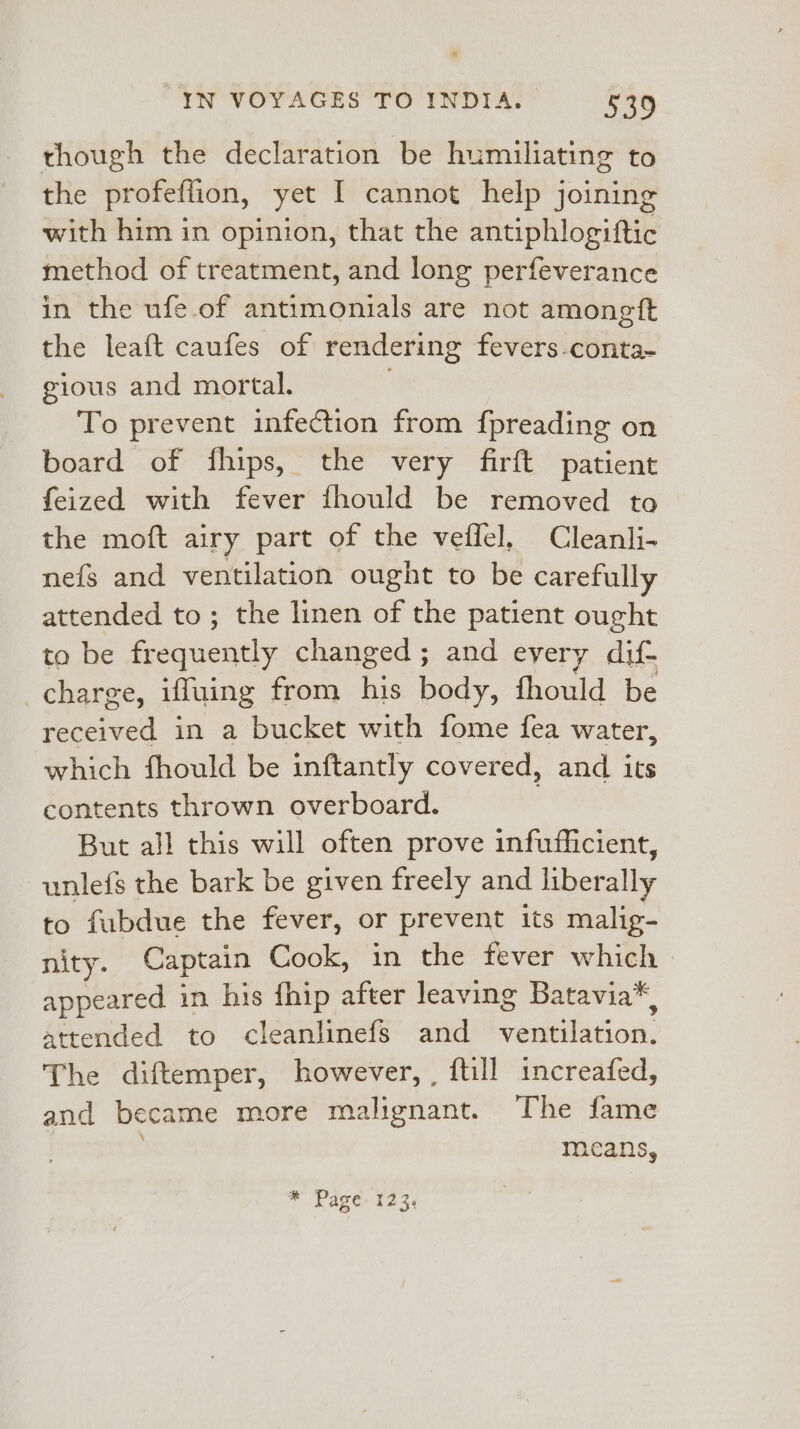 though the declaration be humiliating to the profeffion, yet I cannot help joining with him in opinion, that the antiphlogiftic method of treatment, and long perfeverance in the ufe.of antimonials are not amongit the leaft caufes of rendering fevers-conta- gious and mortal. ; To prevent infection from fpreading on board of fhips, the very firft patient feized with fever fhould be removed to the moft airy part of the veffel, Cleanli- nefg and ventilation ought to be carefully attended to; the linen of the patient ought to be frequently changed; and every dif- charge, iffuing from his body, fhould be received in a bucket with fome fea water, which fhould be inftantly covered, and its contents thrown overboard. But all this will often prove infufficient, unlefs the bark be given freely and liberally to fubdue the fever, or prevent its malig- nity. Captain Cook, in the fever which appeared in his fhip after leaving Batavia*, attended to cleanlinefs and ventilation. The diftemper, however, , {till increafed, and became more malignant. The fame ; means, * Page: 123,