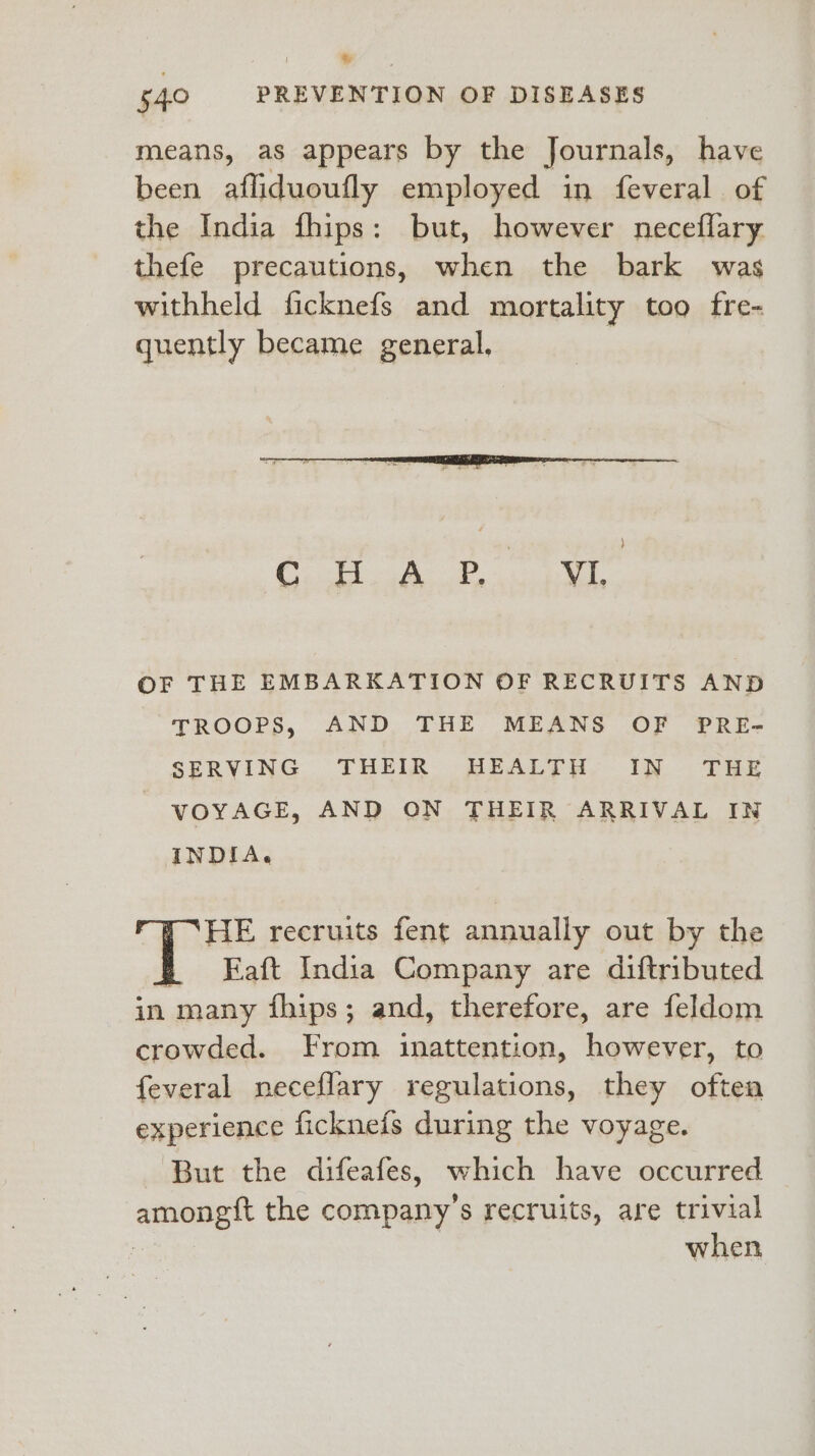 Wy 540 PREVENTION OF DISEASES means, as appears by the Journals, have been afliduoufly employed in feveral of the India fhips: but, however neceflary thefe precautions, when the bark was withheld ficknefs and mortality too fre- quently became general, OF THE EMBARKATION OF RECRUITS AND TROOPS, AND THE MEANS OF PRE- SERVING THEIR HEALTH IN THE VOYAGE, AND ON THEIR ARRIVAL IN INDIA. HE recruits fent annually out by the p FEaft India Company are diftributed in many fhips; and, therefore, are feldom crowded. From inattention, however, to feveral neceflary regulations, they oftea experience ficknefs during the voyage. But the difeafes, which have occurred amongt the company’s recruits, are trivial when