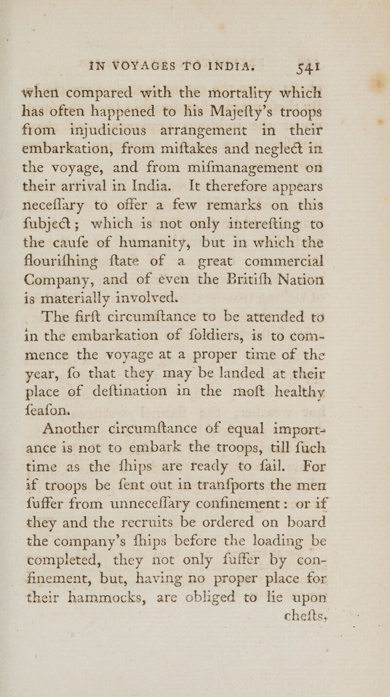 when compared with the mortality which has often happened to his Majefty’s troops from injudicious arrangement in their embarkation, from miftakes and neglect in the voyage, and from mifmanagement on their arrival in India. It therefore appears neceflary to offer a few remarks on this fubject; which is not only interefting to the caufe of humanity, but in which the flourifhing ftate of a great commercial | Company, and of even the Britifh Nation is materially involved. The farft circumftance to be attended ta in the embarkation of foldiers, is to com- mence the voyage at a proper time of the year, fo that they may be landed at their place of deftination in the moft healthy feafon. Another circumftance of equal import- ance is not to embark the troops, till fuch time as the fhips are ready to fail. For if troops be fent out in tranfports the men fuffer from unnecellary confinement: or if they and the recruits be ordered on board the company’s fhips before the loading be completed, they not only fuffer by con- finement, but, having no proper place for their hammocks, are obliged to lie upon cheits,