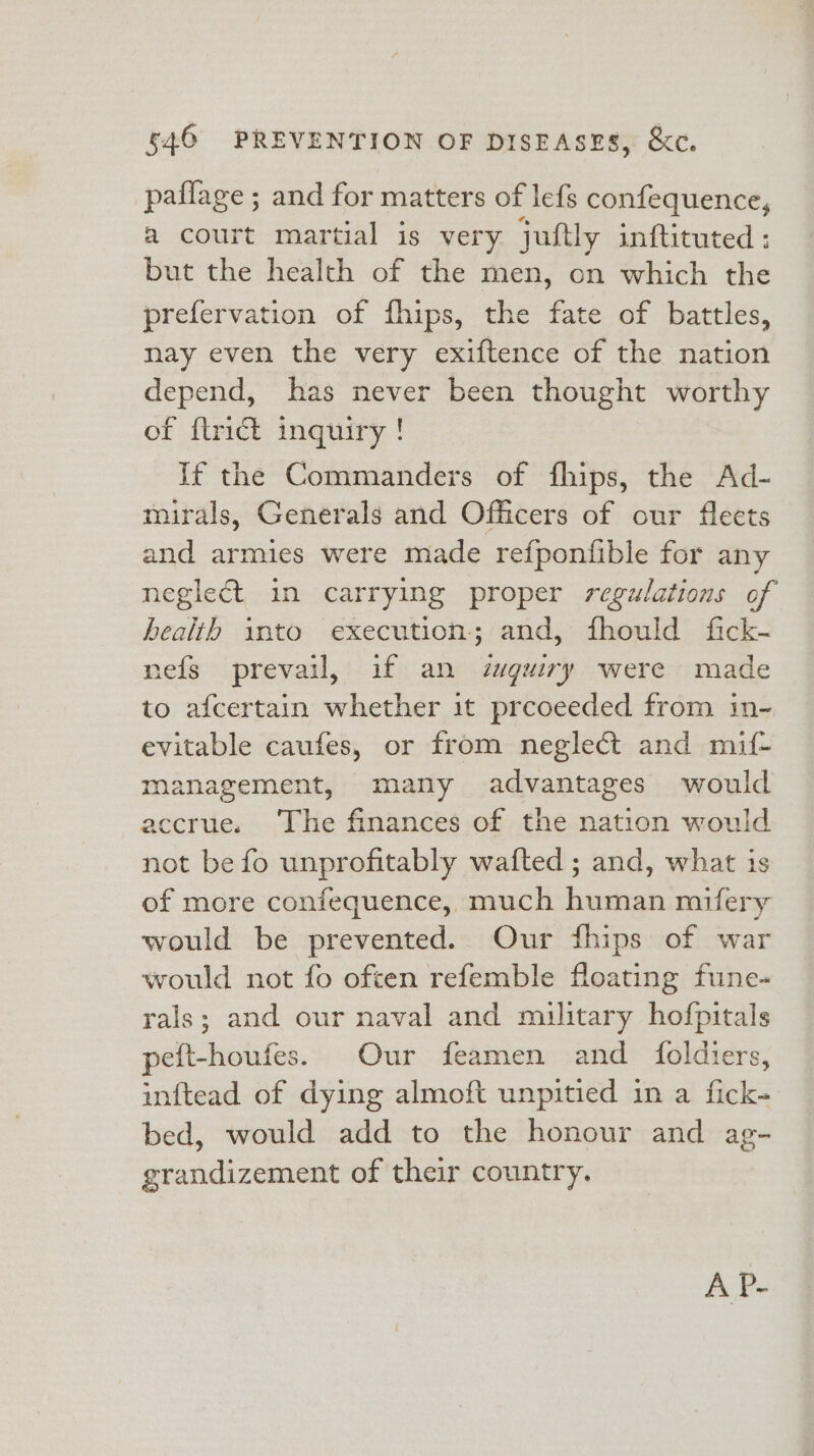 paflage ; and for matters of lefs confequence, a court martial is very juftly inftituted: but the health of the men, on which the prefervation of fhips, the fate of battles, nay even the very exiftence of the nation depend, has never been thought worthy of {trict inquiry! If the Commanders of fhips, the Ad- mirals, Generals and Officers of our fleets and armies were made refponfible for any neglect in carrying proper regulations of health into execution; and, fhould fick- nefs prevail, if an zuguiry were made to afcertain whether it prcoeeded from in- evitable caufes, or from neglect and mif- management, many advantages would accrue. The finances of the nation would not be fo unprofitably wafted ; and, what is of more confequence, much human mifery would be prevented. Our fhips of war would not fo often refemble floating fune- rals; and our naval and military hofpitals peft-houfes. Our feamen and foldiers, inftead of dying almoft unpitied in a fick- bed, would add to the honour and ag- grandizement of their country. A P-