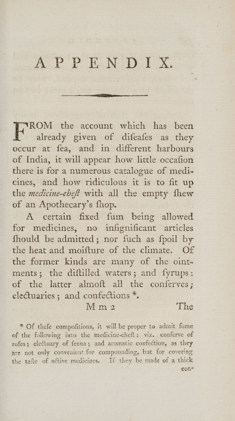 “VROM the account which has been already given of difeafes as they occur at fea, and in different harbours of India, it will appear how little occafion there is for a numerous Catalogue of medi- cines, and how ridiculous it is to fit up the medicine-chef? with all the empty fhew of an Apothecary’s fhop. A certain fixed fum being allowed for medicines, no infignificant articles fhould be admitted; nor fuch as fpoil by the heat and moifture of the climate. Of the former kinds are many of the oint- ments; the diftilled waters; and fyrups: of the latter almoft all the conferves; electuaries ; and confections *. Mm 2 The * Of thefe compofitions, it will be proper to admit fome of the following iato the medicine-cheft: viz. conferve of rofes; eleCtuary of fenna; and aromatic confection, as they are not only convenient for compounding, but for covering the tafte of active medicines. If they be made of a thick 7 eon*