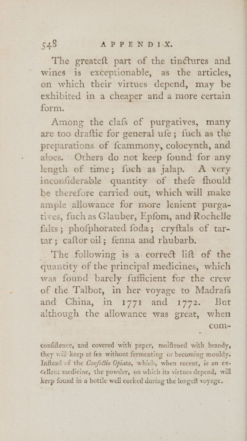 The greateft part of the tinétures and wines is exceptionable, as the articles, on which their virtues depend, may be exhibited in a cheaper and a more certain form. Among the clafs of purgatives, many are too draftic for general ufe; fuch as the preparations of {cammony, colocynth, and aloes. Others do not keep found for any feneth of tame; fuch as jalap. A very inconfiderable quantity of thefe fhould be therefore carried out, which will make ample allowance for more lenient purga- tives, fuch as Glauber, Epfom, and Rochelle falts; phofphorated foda; cryftals of tar- tar; caftor onl; fenna and rhubarb. Beat ei following is a. corre lift of the quantity of the princtrpal medicines, which was found barely fufficient for the crew of the. Talbot, in her voyage to Madrafs and’ Glitsa, “in: 9 79 aad. 1 ae Dug although the allowance was great, when com- confiftence, and covered with paper, moiftened with, brandy, they will keep at fea without fermenting or becoming mouldy. Inftead of the Confecto Opiata, which, when recent, is an ex- cellent: medicine, the powder, on which its virtues depend, will keep found in a bottle well corked during the longeft voyage...