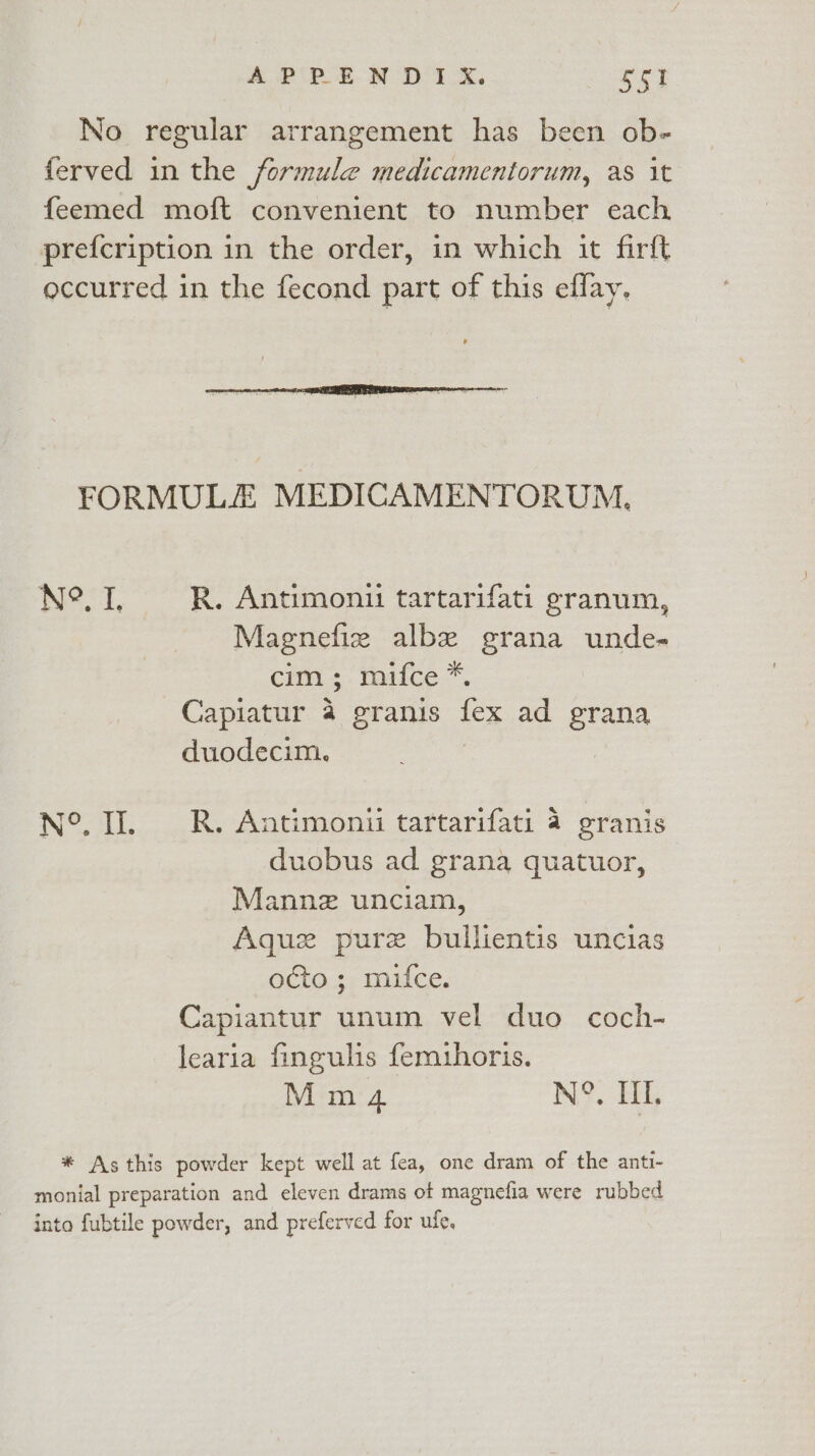 No regular arrangement has been ob- ferved in the formule medicamentorum, as it feemed moft convenient to number each prefcription in the order, in which it firft occurred in the fecond part of this effay, FORMULA MEDICAMENTORUM, N°. I, RR. Antimonii tartarifati eranum, Magnefie albe grana unde- cim ; mifce*, Capiatur 4 granis fex ad grana duodecim. N°. II. R. Antimonii tartarifati 4 granis duobus ad grana quatuor, Manne unciam, Aquz pure bullientis uncias octo ; mifce. Capiantur unum vel duo coch- learia fingulis femuhoris. M m4 N°, III. * Asthis powder kept well at fea, one dram of the ant- monial preparation and eleven drams of magnefia were rubbed into fubtile powder, and preferved for ule.