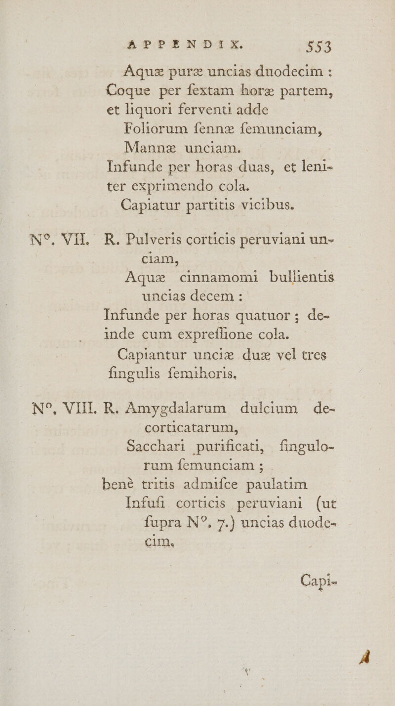 Aquz pure uncias duodecim : Coque per fextam horz partem, et liquori ferventi adde Foliorum fenne femunciam, Mannz unciam. : Infunde per horas duas, et leni- ter exprimendo cola. Capiatur partitis vicibus. N°. VII. R. Pulveris corticis peruviani un- ; ciam, 3 Ague cinnamomi bullientis uncias decem : Infunde per horas quatuor; de- inde cum expreffione cola. Capiantur unciz due vel tres fingulis femthoris. N°, VOL R. Amygdalarum dulcium de- corticatarum, Sacchari purificati, fingulo- rum femunciam ; bené tritis admifce paulatim Infufi corticis peruviani (ut fupra N°, 7.) uncias duode- cim, Capi-